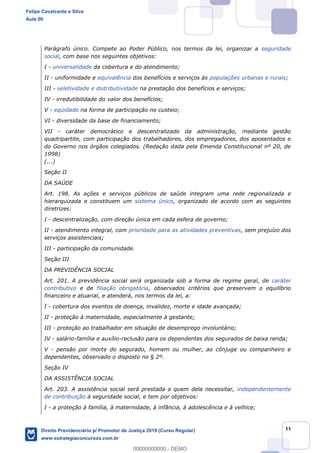 11
Parágrafo único. Compete ao Poder Público, nos termos da lei, organizar a seguridade
social, com base nos seguintes objetivos:
I - universalidade da cobertura e do atendimento;
II - uniformidade e equivalência dos benefícios e serviços às populações urbanas e rurais;
III - seletividade e distributividade na prestação dos benefícios e serviços;
IV - irredutibilidade do valor dos benefícios;
V - eqüidade na forma de participação no custeio;
VI - diversidade da base de financiamento;
VII - caráter democrático e descentralizado da administração, mediante gestão
quadripartite, com participação dos trabalhadores, dos empregadores, dos aposentados e
do Governo nos órgãos colegiados. (Redação dada pela Emenda Constitucional nº 20, de
1998)
(...)
Seção II
DA SAÚDE
Art. 198. As ações e serviços públicos de saúde integram uma rede regionalizada e
hierarquizada e constituem um sistema único, organizado de acordo com as seguintes
diretrizes:
I - descentralização, com direção única em cada esfera de governo;
II - atendimento integral, com prioridade para as atividades preventivas, sem prejuízo dos
serviços assistenciais;
III - participação da comunidade.
Seção III
DA PREVIDÊNCIA SOCIAL
Art. 201. A previdência social será organizada sob a forma de regime geral, de caráter
contributivo e de filiação obrigatória, observados critérios que preservem o equilíbrio
financeiro e atuarial, e atenderá, nos termos da lei, a:
I - cobertura dos eventos de doença, invalidez, morte e idade avançada;
II - proteção à maternidade, especialmente à gestante;
III - proteção ao trabalhador em situação de desemprego involuntário;
IV - salário-família e auxílio-reclusão para os dependentes dos segurados de baixa renda;
V - pensão por morte do segurado, homem ou mulher, ao cônjuge ou companheiro e
dependentes, observado o disposto no § 2º.
Seção IV
DA ASSISTÊNCIA SOCIAL
Art. 203. A assistência social será prestada a quem dela necessitar, independentemente
de contribuição à seguridade social, e tem por objetivos:
I - a proteção à família, à maternidade, à infância, à adolescência e à velhice;
Felipe Cavalcante e Silva
Aula 00
Direito Previdenciário p/ Promotor de Justiça 2019 (Curso Regular)
www.estrategiaconcursos.com.br
0
00000000000 - DEMO
 