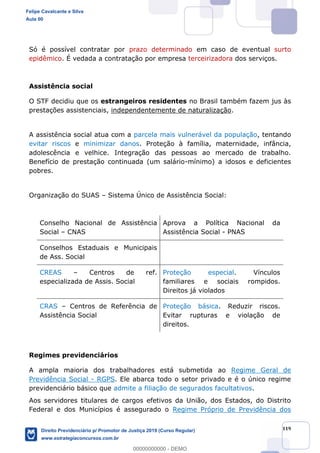 119
Só é possível contratar por prazo determinado em caso de eventual surto
epidêmico. É vedada a contratação por empresa terceirizadora dos serviços.
Assistência social
O STF decidiu que os estrangeiros residentes no Brasil também fazem jus às
prestações assistenciais, independentemente de naturalização.
A assistência social atua com a parcela mais vulnerável da população, tentando
evitar riscos e minimizar danos. Proteção à família, maternidade, infância,
adolescência e velhice. Integração das pessoas ao mercado de trabalho.
Benefício de prestação continuada (um salário-mínimo) a idosos e deficientes
pobres.
Organização do SUAS Sistema Único de Assistência Social:
Conselho Nacional de Assistência
Social CNAS
Aprova a Política Nacional da
Assistência Social - PNAS
Conselhos Estaduais e Municipais
de Ass. Social
CREAS Centros de ref.
especializada de Assis. Social
Proteção especial. Vínculos
familiares e sociais rompidos.
Direitos já violados
CRAS Centros de Referência de
Assistência Social
Proteção básica. Reduzir riscos.
Evitar rupturas e violação de
direitos.
Regimes previdenciários
A ampla maioria dos trabalhadores está submetida ao Regime Geral de
Previdência Social - RGPS. Ele abarca todo o setor privado e é o único regime
previdenciário básico que admite a filiação de segurados facultativos.
Aos servidores titulares de cargos efetivos da União, dos Estados, do Distrito
Federal e dos Municípios é assegurado o Regime Próprio de Previdência dos
Felipe Cavalcante e Silva
Aula 00
Direito Previdenciário p/ Promotor de Justiça 2019 (Curso Regular)
www.estrategiaconcursos.com.br
0
00000000000 - DEMO
 