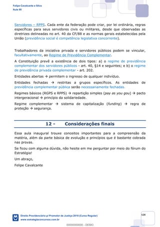 120
Servidores RPPS. Cada ente da federação pode criar, por lei ordinária, regras
específicas para seus servidores civis ou militares, desde que observadas as
diretrizes delineadas no art. 40 da CF/88 e as normas gerais estabelecidas pela
União (previdência social é competência legislativa concorrente).
Trabalhadores da iniciativa privada e servidores públicos podem se vincular,
facultativamente, ao Regime de Previdência Complementar.
A Constituição prevê a existência de dois tipos: a) o regime de previdência
complementar dos servidores públicos - art. 40, §14 e seguintes; e b) o regime
de previdência privada complementar - art. 202.
Entidades abertas permitem o ingresso de qualquer indivíduo.
Entidades fechadas restritas a grupos específicos. As entidades de
previdência complementar pública serão necessariamente fechadas.
Regimes básicos (RGPS e RPPS) repartição simples (pay as you gou) pacto
intergeracional princípio da solidariedade.
Regime complementar sistema de capitalização (funding) regra de
proteção segurança.
12 - Considerações finais
Essa aula inaugural trouxe conceitos importantes para a compreensão da
matéria, além da parte básica de evolução e princípios que é bastante cobrada
nas provas.
Se ficou com alguma dúvida, não hesite em me perguntar por meio do fórum do
Estratégia!
Um abraço,
Felipe Cavalcante
Felipe Cavalcante e Silva
Aula 00
Direito Previdenciário p/ Promotor de Justiça 2019 (Curso Regular)
www.estrategiaconcursos.com.br
0
00000000000 - DEMO
 