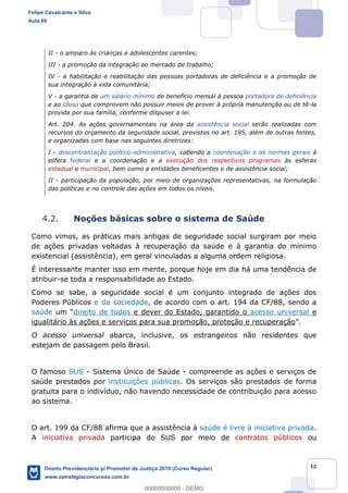12
II - o amparo às crianças e adolescentes carentes;
III - a promoção da integração ao mercado de trabalho;
IV - a habilitação e reabilitação das pessoas portadoras de deficiência e a promoção de
sua integração à vida comunitária;
V - a garantia de um salário mínimo de benefício mensal à pessoa portadora de deficiência
e ao idoso que comprovem não possuir meios de prover à própria manutenção ou de tê-la
provida por sua família, conforme dispuser a lei.
Art. 204. As ações governamentais na área da assistência social serão realizadas com
recursos do orçamento da seguridade social, previstos no art. 195, além de outras fontes,
e organizadas com base nas seguintes diretrizes:
I - descentralização político-administrativa, cabendo a coordenação e as normas gerais à
esfera federal e a coordenação e a execução dos respectivos programas às esferas
estadual e municipal, bem como a entidades beneficentes e de assistência social;
II - participação da população, por meio de organizações representativas, na formulação
das políticas e no controle das ações em todos os níveis.
4.2. Noções básicas sobre o sistema de Saúde
Como vimos, as práticas mais antigas de seguridade social surgiram por meio
de ações privadas voltadas à recuperação da saúde e à garantia do mínimo
existencial (assistência), em geral vinculadas a alguma ordem religiosa.
É interessante manter isso em mente, porque hoje em dia há uma tendência de
atribuir-se toda a responsabilidade ao Estado.
Como se sabe, a seguridade social é um conjunto integrado de ações dos
Poderes Públicos e da sociedade, de acordo com o art. 194 da CF/88, sendo a
saúde um direito de todos e dever do Estado, garantido o acesso universal e
igualitário às ações e serviços para sua promoção, proteção e recuperação .
O acesso universal abarca, inclusive, os estrangeiros não residentes que
estejam de passagem pelo Brasil.
O famoso SUS - Sistema Único de Saúde - compreende as ações e serviços de
saúde prestados por instituições públicas. Os serviços são prestados de forma
gratuita para o indivíduo, não havendo necessidade de contribuição para acesso
ao sistema.
O art. 199 da CF/88 afirma que a assistência à saúde é livre à iniciativa privada.
A iniciativa privada participa do SUS por meio de contratos públicos ou
Felipe Cavalcante e Silva
Aula 00
Direito Previdenciário p/ Promotor de Justiça 2019 (Curso Regular)
www.estrategiaconcursos.com.br
0
00000000000 - DEMO
 