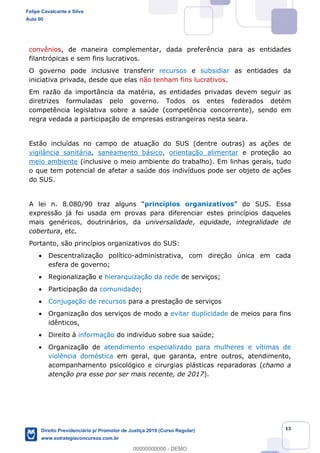 13
convênios, de maneira complementar, dada preferência para as entidades
filantrópicas e sem fins lucrativos.
O governo pode inclusive transferir recursos e subsidiar as entidades da
iniciativa privada, desde que elas não tenham fins lucrativos.
Em razão da importância da matéria, as entidades privadas devem seguir as
diretrizes formuladas pelo governo. Todos os entes federados detém
competência legislativa sobre a saúde (competência concorrente), sendo em
regra vedada a participação de empresas estrangeiras nesta seara.
Estão incluídas no campo de atuação do SUS (dentre outras) as ações de
vigilância sanitária, saneamento básico, orientação alimentar e proteção ao
meio ambiente (inclusive o meio ambiente do trabalho). Em linhas gerais, tudo
o que tem potencial de afetar a saúde dos indivíduos pode ser objeto de ações
do SUS.
princípios organizativos . Essa
expressão já foi usada em provas para diferenciar estes princípios daqueles
mais genéricos, doutrinários, da universalidade, equidade, integralidade de
cobertura, etc.
Portanto, são princípios organizativos do SUS:
Descentralização político-administrativa, com direção única em cada
esfera de governo;
Regionalização e hierarquização da rede de serviços;
Participação da comunidade;
Conjugação de recursos para a prestação de serviços
Organização dos serviços de modo a evitar duplicidade de meios para fins
idênticos,
Direito à informação do indivíduo sobre sua saúde;
Organização de atendimento especializado para mulheres e vítimas de
violência doméstica em geral, que garanta, entre outros, atendimento,
acompanhamento psicológico e cirurgias plásticas reparadoras (chamo a
atenção pra esse por ser mais recente, de 2017).
Felipe Cavalcante e Silva
Aula 00
Direito Previdenciário p/ Promotor de Justiça 2019 (Curso Regular)
www.estrategiaconcursos.com.br
0
00000000000 - DEMO
 