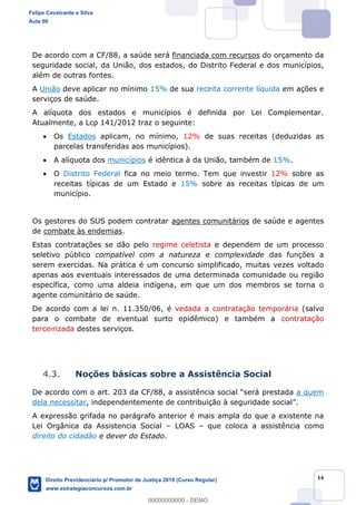 14
De acordo com a CF/88, a saúde será financiada com recursos do orçamento da
seguridade social, da União, dos estados, do Distrito Federal e dos municípios,
além de outras fontes.
A União deve aplicar no mínimo 15% de sua receita corrente líquida em ações e
serviços de saúde.
A alíquota dos estados e municípios é definida por Lei Complementar.
Atualmente, a Lcp 141/2012 traz o seguinte:
Os Estados aplicam, no mínimo, 12% de suas receitas (deduzidas as
parcelas transferidas aos municípios).
A alíquota dos municípios é idêntica à da União, também de 15%.
O Distrito Federal fica no meio termo. Tem que investir 12% sobre as
receitas típicas de um Estado e 15% sobre as receitas típicas de um
município.
Os gestores do SUS podem contratar agentes comunitários de saúde e agentes
de combate às endemias.
Estas contratações se dão pelo regime celetista e dependem de um processo
seletivo público compatível com a natureza e complexidade das funções a
serem exercidas. Na prática é um concurso simplificado, muitas vezes voltado
apenas aos eventuais interessados de uma determinada comunidade ou região
específica, como uma aldeia indígena, em que um dos membros se torna o
agente comunitário de saúde.
De acordo com a lei n. 11.350/06, é vedada a contratação temporária (salvo
para o combate de eventual surto epidêmico) e também a contratação
terceirizada destes serviços.
4.3. Noções básicas sobre a Assistência Social
De acordo com o art. 203 da CF/88, a assistência social será prestada a quem
dela necessitar, independentemente de contribuição à seguridade social .
A expressão grifada no parágrafo anterior é mais ampla do que a existente na
Lei Orgânica da Assistencia Social LOAS que coloca a assistência como
direito do cidadão e dever do Estado.
Felipe Cavalcante e Silva
Aula 00
Direito Previdenciário p/ Promotor de Justiça 2019 (Curso Regular)
www.estrategiaconcursos.com.br
0
00000000000 - DEMO
 