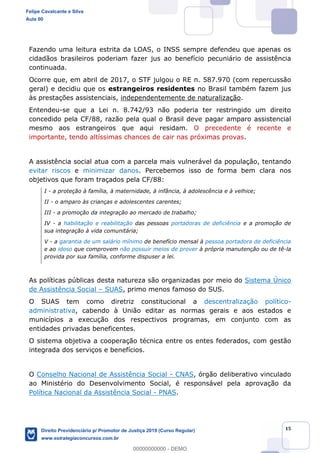 15
Fazendo uma leitura estrita da LOAS, o INSS sempre defendeu que apenas os
cidadãos brasileiros poderiam fazer jus ao benefício pecuniário de assistência
continuada.
Ocorre que, em abril de 2017, o STF julgou o RE n. 587.970 (com repercussão
geral) e decidiu que os estrangeiros residentes no Brasil também fazem jus
às prestações assistenciais, independentemente de naturalização.
Entendeu-se que a Lei n. 8.742/93 não poderia ter restringido um direito
concedido pela CF/88, razão pela qual o Brasil deve pagar amparo assistencial
mesmo aos estrangeiros que aqui residam. O precedente é recente e
importante, tendo altíssimas chances de cair nas próximas provas.
A assistência social atua com a parcela mais vulnerável da população, tentando
evitar riscos e minimizar danos. Percebemos isso de forma bem clara nos
objetivos que foram traçados pela CF/88:
I - a proteção à família, à maternidade, à infância, à adolescência e à velhice;
II - o amparo às crianças e adolescentes carentes;
III - a promoção da integração ao mercado de trabalho;
IV - a habilitação e reabilitação das pessoas portadoras de deficiência e a promoção de
sua integração à vida comunitária;
V - a garantia de um salário mínimo de benefício mensal à pessoa portadora de deficiência
e ao idoso que comprovem não possuir meios de prover à própria manutenção ou de tê-la
provida por sua família, conforme dispuser a lei.
As políticas públicas desta natureza são organizadas por meio do Sistema Único
de Assistência Social SUAS, primo menos famoso do SUS.
O SUAS tem como diretriz constitucional a descentralização político-
administrativa, cabendo à União editar as normas gerais e aos estados e
municípios a execução dos respectivos programas, em conjunto com as
entidades privadas beneficentes.
O sistema objetiva a cooperação técnica entre os entes federados, com gestão
integrada dos serviços e benefícios.
O Conselho Nacional de Assistência Social - CNAS, órgão deliberativo vinculado
ao Ministério do Desenvolvimento Social, é responsável pela aprovação da
Política Nacional da Assistência Social - PNAS.
Felipe Cavalcante e Silva
Aula 00
Direito Previdenciário p/ Promotor de Justiça 2019 (Curso Regular)
www.estrategiaconcursos.com.br
0
00000000000 - DEMO
 