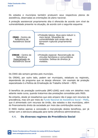 16
Os estados e municípios também produzem seus respectivos planos de
assistência, observadas as orientações do plano nacional.
A proteção assistencial propriamente dita é oferecida de acordo com nível de
vulnerabilidade presente na situação, de acordo com o seguinte esquema:
Os CRAS são sempre geridos pelo município.
Os CREAS, por outro lado, podem ser municipais, estaduais ou regionais,
dependendo do programa que se deseje oferecer. Um exemplo de proteção
especializada é a Política de Erradicação do Trabalho Infantil PETI.
O benefício de prestação continuada (BPC-LOAS) será visto em detalhes mais
adiante neste curso, quando tratarmos das prestações concedidas pelo INSS.
No entanto, desde já ressaltamos que este amparo não é pago com recursos da
previdência, mas sim por meio do Fundo Nacional de Assistência Social - FNAS,
que é alimentado com recursos da União, dos estados e dos municípios, além
do financiamento direto da sociedade por meio das contribuições sociais.
O INSS realiza apenas a concessão e manutenção destes benefícios, por já
contar com a estrutura adequada para tanto (eficiência administrativa).
4.4. Os diversos regimes de Previdência Social
Proteção básica. Atua para reduzir o
risco social. Situações de
vulnerabilidade que ainda não se
tornaram rupturas propriamente
ditas.
CRAS - Centro de
Referência de
Assistência Social
Proteção especial. Reconstrução de
vínculos familiares e comunitários
rompidos. Defesa de direitos já
violados.
CREAS - Centro de
Referência
Especializado de
Assistência Social
Felipe Cavalcante e Silva
Aula 00
Direito Previdenciário p/ Promotor de Justiça 2019 (Curso Regular)
www.estrategiaconcursos.com.br
0
00000000000 - DEMO
 