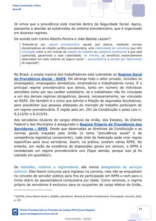 17
Já vimos que a previdência está inserida dentro da Seguridade Social. Agora,
passamos a abordar as subdivisões do sistema previdenciário, que é organizado
em diversos regimes.
De acordo com Carlos Alberto Pereira e João Batista Lazzari3:
-se por regime previdenciário aquele que abarca, mediante normas
disciplinadoras da relação jurídica previdenciária, uma coletividade de indivíduos que têm
vinculação entre si em virtude da relação de trabalho ou categoria profissional a que está
submetida, garantindo a esta coletividade, no mínimo, os benefícios essencialmente
observados em todo sistema de seguro social aposentadoria e pensão por falecimento
No Brasil, a ampla maioria dos trabalhadores está submetida ao Regime Geral
de Previdência Social - RGPS. Ele abrange todo o setor privado, incluídos os
empregados, empregados domésticos, empresários e trabalhadores rurais. É o
principal regime previdenciário que temos, tanto em número de indivíduos
atendidos como por seu caráter subsidiário: se o trabalhador não for vinculado
a um dos demais regimes obrigatórios, deverá, necessariamente, ser vinculado
ao RGPS. Ele também é o único que admite a filiação de segurados facultativos,
para possibilitar que pessoas afastadas do mercado de trabalho participem de
um regime previdenciário. É regido pelo art. 201 da Constituição e pelas Leis n.
8.212/91 e 8.213/91.
Aos servidores titulares de cargos efetivos da União, dos Estados, do Distrito
Federal e dos Municípios é assegurado o Regime Próprio de Previdência dos
Servidores RPPS. Desde que observadas as diretrizes da Constituição e as
competência legislativa concorrente), cada ente da federação pode criar regras
específicas para seus servidores. Assim, na prática, existem vários RPPS. No
entanto, em razão da existência de disposições gerais em comum, o RPPS é
considerado um regime previdenciário uno (fique atendo, porque isso já foi
cobrado em questões!).
Os tabeliães, notários e registradores são meros delegatários de serviços
públicos. Eles fazem concurso para ingresso na carreira, mas não se enquadram
no conceito de servidor público para fins de participação em RPPS e nem para o
limite etário da aposentadoria compulsória por idade. Como veremos, o regime
próprio de servidores é exclusivo para os ocupantes de cargo efetivo da União,
3
CASTRO, Carlos Alberto Pereira. LAZZARI, João Batista. Manual de Direito Previdenciário. Florianópolis: Conceito, 2010,
p. 125.
Felipe Cavalcante e Silva
Aula 00
Direito Previdenciário p/ Promotor de Justiça 2019 (Curso Regular)
www.estrategiaconcursos.com.br
0
00000000000 - DEMO
 