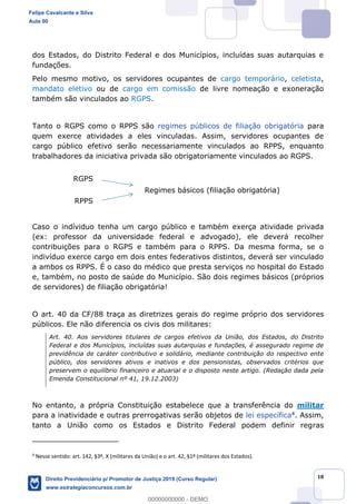 18
dos Estados, do Distrito Federal e dos Municípios, incluídas suas autarquias e
fundações.
Pelo mesmo motivo, os servidores ocupantes de cargo temporário, celetista,
mandato eletivo ou de cargo em comissão de livre nomeação e exoneração
também são vinculados ao RGPS.
Tanto o RGPS como o RPPS são regimes públicos de filiação obrigatória para
quem exerce atividades a eles vinculadas. Assim, servidores ocupantes de
cargo público efetivo serão necessariamente vinculados ao RPPS, enquanto
trabalhadores da iniciativa privada são obrigatoriamente vinculados ao RGPS.
Caso o indíviduo tenha um cargo público e também exerça atividade privada
(ex: professor da universidade federal e advogado), ele deverá recolher
contribuições para o RGPS e também para o RPPS. Da mesma forma, se o
indivíduo exerce cargo em dois entes federativos distintos, deverá ser vinculado
a ambos os RPPS. É o caso do médico que presta serviços no hospital do Estado
e, também, no posto de saúde do Município. São dois regimes básicos (próprios
de servidores) de filiação obrigatória!
O art. 40 da CF/88 traça as diretrizes gerais do regime próprio dos servidores
públicos. Ele não diferencia os civis dos militares:
Art. 40. Aos servidores titulares de cargos efetivos da União, dos Estados, do Distrito
Federal e dos Municípios, incluídas suas autarquias e fundações, é assegurado regime de
previdência de caráter contributivo e solidário, mediante contribuição do respectivo ente
público, dos servidores ativos e inativos e dos pensionistas, observados critérios que
preservem o equilíbrio financeiro e atuarial e o disposto neste artigo. (Redação dada pela
Emenda Constitucional nº 41, 19.12.2003)
No entanto, a própria Constituição estabelece que a transferência do militar
para a inatividade e outras prerrogativas serão objetos de lei específica4. Assim,
tanto a União como os Estados e Distrito Federal podem definir regras
4
Nesse sentido: art. 142, §3º, X (militares da União) e o art. 42, §1º (militares dos Estados).
Felipe Cavalcante e Silva
Aula 00
Direito Previdenciário p/ Promotor de Justiça 2019 (Curso Regular)
www.estrategiaconcursos.com.br
0
00000000000 - DEMO
 