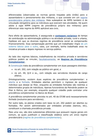 19
diferenciadas (observadas as normas gerais traçadas pela União) para a
aposentadoria e pensionamento dos militares, o que consiste em um regime
previdenciário próprio dos militares. Esta subespécie de RPPS também é de
vinculação obrigatória para os indivíduos que exercem tais atividades. Há quem
adote a sigla RPPM (regime de previdência próprio dos militares) para
diferenciar este regime do RPPS aplicável aos civis.
Para efeito de aposentadoria, é assegurada a contagem recíproca do tempo
de contribuição na administração pública e na atividade privada, rural e urbana,
hipótese em que os diversos regimes de previdência social se compensarão
financeiramente. Essa compensação permite que um trabalhador migre de um
sistema básico para o outro, caso, por exemplo, tenha trabalhado anos na
iniciativa privada e depois ingresse no serviço público.
Ao lado dos regimes básicos, trabalhadores da iniciativa privada e servidores
públicos podem se vincular, facultativamente, ao Regime de Previdência
Complementar.
A Constituição trata da previdência complementar em duas passagens distintas:
no art. 202, com relação ao público em geral, e
no art. 40, §14 e ss., com relação aos servidores titulares de cargo
efetivo.
Ontologicamente, existem duas espécies de previdência complementar: a
aberta e a fechada. Entidades abertas permitem o ingresso de qualquer
indivíduo que deseje se filiar, enquanto as entidades fechadas são restritas a
determinados grupos de indivíduos. Apenas funcionários da Petrobrás podem se
filiar à Petrus, por exemplo, enquanto qualquer cidadão pode contratar uma
previdência complementar no Banco do Brasil.
A previdência complementar prevista no art. 40 da CF/88 será necessariamente
fechada (exclusiva para servidores).
Por outro lado, os planos criados com base no art. 202 podem ser abertos ou
fechados. Por serem administrados por entidades privadas (bancos, etc),
constituem a chamada previdência privada.
Mais uma vez, são dois subsistemas diferentes que possuem regras gerais em
comum, as quais justificam a classificação didática como um único regime
previdenciário (regime de previdência complementar).
Felipe Cavalcante e Silva
Aula 00
Direito Previdenciário p/ Promotor de Justiça 2019 (Curso Regular)
www.estrategiaconcursos.com.br
0
00000000000 - DEMO
0
 
