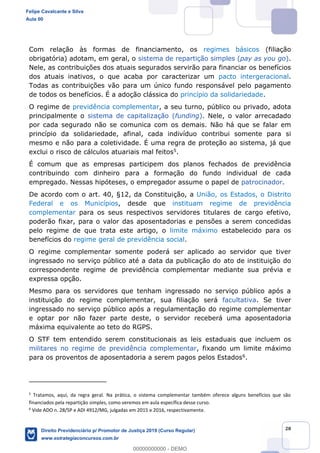 20
Com relação às formas de financiamento, os regimes básicos (filiação
obrigatória) adotam, em geral, o sistema de repartição simples (pay as you go).
Nele, as contribuições dos atuais segurados servirão para financiar os benefícios
dos atuais inativos, o que acaba por caracterizar um pacto intergeracional.
Todas as contribuições vão para um único fundo responsável pelo pagamento
de todos os benefícios. É a adoção clássica do princípio da solidariedade.
O regime de previdência complementar, a seu turno, público ou privado, adota
principalmente o sistema de capitalização (funding). Nele, o valor arrecadado
por cada segurado não se comunica com os demais. Não há que se falar em
princípio da solidariedade, afinal, cada indivíduo contribui somente para si
mesmo e não para a coletividade. É uma regra de proteção ao sistema, já que
exclui o risco de cálculos atuariais mal feitos5.
É comum que as empresas participem dos planos fechados de previdência
contribuindo com dinheiro para a formação do fundo individual de cada
empregado. Nessas hipóteses, o empregador assume o papel de patrocinador.
De acordo com o art. 40, §12, da Constituição, a União, os Estados, o Distrito
Federal e os Municípios, desde que instituam regime de previdência
complementar para os seus respectivos servidores titulares de cargo efetivo,
poderão fixar, para o valor das aposentadorias e pensões a serem concedidas
pelo regime de que trata este artigo, o limite máximo estabelecido para os
benefícios do regime geral de previdência social.
O regime complementar somente poderá ser aplicado ao servidor que tiver
ingressado no serviço público até a data da publicação do ato de instituição do
correspondente regime de previdência complementar mediante sua prévia e
expressa opção.
Mesmo para os servidores que tenham ingressado no serviço público após a
instituição do regime complementar, sua filiação será facultativa. Se tiver
ingressado no serviço público após a regulamentação do regime complementar
e optar por não fazer parte deste, o servidor receberá uma aposentadoria
máxima equivalente ao teto do RGPS.
O STF tem entendido serem constitucionais as leis estaduais que incluem os
militares no regime de previdência complementar, fixando um limite máximo
para os proventos de aposentadoria a serem pagos pelos Estados6.
5
Tratamos, aqui, da regra geral. Na prática, o sistema complementar também oferece alguns benefícios que são
financiados pela repartição simples, como veremos em aula específica desse curso.
6
Vide ADO n. 28/SP e ADI 4912/MG, julgadas em 2015 e 2016, respectivamente.
Felipe Cavalcante e Silva
Aula 00
Direito Previdenciário p/ Promotor de Justiça 2019 (Curso Regular)
www.estrategiaconcursos.com.br
0
00000000000 - DEMO
 