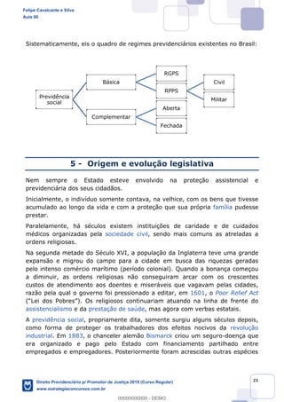21
Sistematicamente, eis o quadro de regimes previdenciários existentes no Brasil:
5 - Origem e evolução legislativa
Nem sempre o Estado esteve envolvido na proteção assistencial e
previdenciária dos seus cidadãos.
Inicialmente, o indivíduo somente contava, na velhice, com os bens que tivesse
acumulado ao longo da vida e com a proteção que sua própria família pudesse
prestar.
Paralelamente, há séculos existem instituições de caridade e de cuidados
médicos organizadas pela sociedade civil, sendo mais comuns as atreladas a
ordens religiosas.
Na segunda metade do Século XVI, a população da Inglaterra teve uma grande
expansão e migrou do campo para a cidade em busca das riquezas geradas
pelo intenso comércio marítimo (período colonial). Quando a bonança começou
a diminuir, as ordens religiosas não conseguiram arcar com os crescentes
custos de atendimento aos doentes e miseráveis que vagavam pelas cidades,
razão pela qual o governo foi pressionado a editar, em 1601, o Poor Relief Act
. Os religiosos continuariam atuando na linha de frente do
assistencialismo e da prestação de saúde, mas agora com verbas estatais.
A previdência social, propriamente dita, somente surgiu alguns séculos depois,
como forma de proteger os trabalhadores dos efeitos nocivos da revolução
industrial. Em 1883, o chanceler alemão Bismarck criou um seguro-doença que
era organizado e pago pelo Estado com financiamento partilhado entre
empregados e empregadores. Posteriormente foram acrescidas outras espécies
Previdência
social
Básica
RGPS
RPPS
Civil
Militar
Complementar
Aberta
Fechada
Felipe Cavalcante e Silva
Aula 00
Direito Previdenciário p/ Promotor de Justiça 2019 (Curso Regular)
www.estrategiaconcursos.com.br
0
00000000000 - DEMO
 
