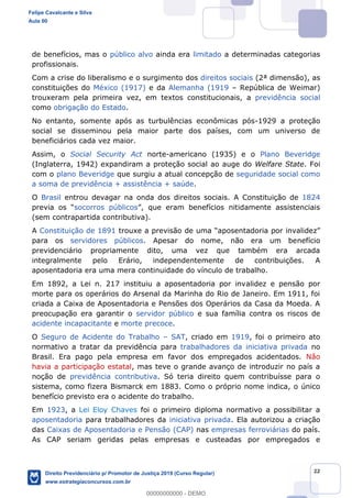 22
de benefícios, mas o público alvo ainda era limitado a determinadas categorias
profissionais.
Com a crise do liberalismo e o surgimento dos direitos sociais (2ª dimensão), as
constituições do México (1917) e da Alemanha (1919 República de Weimar)
trouxeram pela primeira vez, em textos constitucionais, a previdência social
como obrigação do Estado.
No entanto, somente após as turbulências econômicas pós-1929 a proteção
social se disseminou pela maior parte dos países, com um universo de
beneficiários cada vez maior.
Assim, o Social Security Act norte-americano (1935) e o Plano Beveridge
(Inglaterra, 1942) expandiram a proteção social ao auge do Welfare State. Foi
com o plano Beveridge que surgiu a atual concepção de seguridade social como
a soma de previdência + assistência + saúde.
O Brasil entrou devagar na onda dos direitos sociais. A Constituição de 1824
socorros públicos
(sem contrapartida contributiva).
A Constituição de 1891
para os servidores públicos. Apesar do nome, não era um benefício
previdenciário propriamente dito, uma vez que também era arcada
integralmente pelo Erário, independentemente de contribuições. A
aposentadoria era uma mera continuidade do vínculo de trabalho.
Em 1892, a Lei n. 217 instituiu a aposentadoria por invalidez e pensão por
morte para os operários do Arsenal da Marinha do Rio de Janeiro. Em 1911, foi
criada a Caixa de Aposentadoria e Pensões dos Operários da Casa da Moeda. A
preocupação era garantir o servidor público e sua família contra os riscos de
acidente incapacitante e morte precoce.
O Seguro de Acidente do Trabalho SAT, criado em 1919, foi o primeiro ato
normativo a tratar da previdência para trabalhadores da iniciativa privada no
Brasil. Era pago pela empresa em favor dos empregados acidentados. Não
havia a participação estatal, mas teve o grande avanço de introduzir no país a
noção de previdência contributiva. Só teria direito quem contribuísse para o
sistema, como fizera Bismarck em 1883. Como o próprio nome indica, o único
benefício previsto era o acidente do trabalho.
Em 1923, a Lei Eloy Chaves foi o primeiro diploma normativo a possibilitar a
aposentadoria para trabalhadores da iniciativa privada. Ela autorizou a criação
das Caixas de Aposentadoria e Pensão (CAP) nas empresas ferroviárias do país.
As CAP seriam geridas pelas empresas e custeadas por empregados e
Felipe Cavalcante e Silva
Aula 00
Direito Previdenciário p/ Promotor de Justiça 2019 (Curso Regular)
www.estrategiaconcursos.com.br
0
00000000000 - DEMO
 