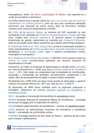 23
empregadores. Ainda não havia a participação do Estado, mas expandiu-se a
noção de previdência contributiva.
A Lei Eloy Chaves teve o grande mérito de incluir um número cada vez maior de
trabalhadores no sistema protetivo, uma vez que suas sucessivas alterações
permitiram que empresas de outros ramos, além do ferroviário, também
criassem suas Caixas de Aposentadoria e Pensão.
Em 1930, já no governo Vargas, as centenas de CAP existentes no país
começaram a ser unificadas em Institutos de Aposentadoria e Pensão (IAP) que
eram criados com natureza autárquica. O governo passou a participar
diretamente da gestão, organizando os institutos por Categoria Profissional.
Cada lei de criação trazia regras específicas para aquela determinada categoria.
A Constituição Federal de 1934 (Vargas) foi a primeira Constituição brasileira a
tratar expressamente de direitos previdenciários enquanto obrigação do Estado.
Estabeleceu a contribuição tríplice para o sistema previdenciário (União,
empregado e empregador).
A Lei Orgânica da Previdência Social (Lei n. 3.087/60) trouxe grande avanço ao
unificar as regras previdenciárias aplicáveis aos diversos Institutos de
Aposentadoria e Pensão.
Finalmente, em 1966, os Institutos de Aposentadoria e Pensão foram unificados
por meio do Decreto-Lei n. 72/66, que criou o Instituto Nacional da Previdência
Social INPS. Este órgão era responsável pela arrecadação de contribuições,
concessão e manutenção de benefícios previdenciários, assistenciais e de
saúde, além do processamento de dados e outras funções acessórias.
Percebendo que o INPS tinha um leque muito grande de atribuições, o governo
realizou uma grande reforma em 1977, por meio da Lei n. 6.439/77.
As atribuições do INPS foram divididas entre as seguintes autarquias e
fundações, integrantes do SINPAS (Sistema Nacional de Previdência e
Assistência Social):
INPS concessão e manutenção dos benefícios da previdência social;
INAMPS (Instituto Nacional de Assistência Médica da Previdência) prestação
de serviços de saúde para os segurados do sistema;
LBA (Fundação Legião Brasileira de Assistência) serviços de assistência social;
IAPAS (Instituto de Administração Financeira da Previdência e Assistência
Social) arrecadação de contribuições sociais;
FUNABEM (Fundação Nacional do Bem-Estar do Menor) políticas de bem-estar
para crianças e adolescentes;
Felipe Cavalcante e Silva
Aula 00
Direito Previdenciário p/ Promotor de Justiça 2019 (Curso Regular)
www.estrategiaconcursos.com.br
0
00000000000 - DEMO
 