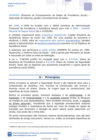24
DATAPREV (Empresa de Processamento de Dados da Previdência Social)
elaboração de sistemas, gestão e processamento de dados.
Em 1990, o INPS foi fundido com o IAPAS (Instituto de Administração
Financeira da Previdência e Assistência Social) para criar o INSS Instituto
Nacional do Seguro Social (lei n. 8.029/90).
A entidade responsável pelos programas assistenciais (Legião Brasileira de
Assistência) deixou de existir em 1990. Por uma questão de economia e
eficiência, o INSS, além de responsável pelo sistema previdenciário, também
passou a operacionalizar os benefícios assistenciais previstos na Lei Orgânica de
Assistência Social.
A autarquia que gerenciava a saúde pública (INAMPS) foi extinta em 1990.
Atualmente, o Sistema Único de Saúde SUS é gerido pelo Ministério da Saúde
e executado por todos os entes da federação.
A Lei n. 3.087/60 (LOPS) foi revogada pelas Leis n. 8.213/91 (Plano de
Benefícios da Previdência Social) e 8.212/91 (Plano de Custeio da Seguridade
Social). Esses são os diplomas que atualmente disciplinam o regime geral de
previdência social (RGPS).
6 - Princípios
Vários princípios se aplicam à Seguridade Social e são bastante úteis para a
compreensão da disciplina. Uns, inscritos na Constituição, são comuns a
diversos ramos do direito. Outros, de origem legal ou constitucional, são
específicos da nossa matéria.
Dentre os princípios gerais, merecem destaque o da solidariedade, o da
legalidade, o da impessoalidade e o da igualdade material (tratar os desiguais
na medida de suas desigualdades). Fábio Zambitte menciona, ainda, o respeito
ao direito adquirido7, ressaltando que a legislação previdenciária costuma
proteger também a expectativa de direito por meio da criação de regras de
transição que favorecem a situação de quem estava quase adquirindo um
direito, mas ainda não o tinha feito.
Os acima mencionados não merecem maiores aprofundamentos, pois são bem
conhecidos do amigo concurseiro. Vamos ver, então, os princípios específicos da
7
ZAMBITTE, Fábio Ibrahim. Curso de direito previdenciário. Niterói: Ed.Concursar. 2014, p. 31.
Felipe Cavalcante e Silva
Aula 00
Direito Previdenciário p/ Promotor de Justiça 2019 (Curso Regular)
www.estrategiaconcursos.com.br
0
00000000000 - DEMO
 