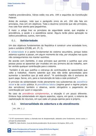 25
matéria previdenciária. Vários estão nos arts. 194 e seguintes da Constituição
Federal.
Antes de avançar, note que o parágrafo único do art. 194 não fala em
princípios, mas sim em objetivos. Toda a doutrina concorda que são princípios,
mas vale ficar atento para pegadinhas.
E mais: o artigo traz os princípios da seguridade social, que engloba a
previdência, a saúde e a assistência social. Alguns terão plena aplicação na
esfera previdência; outros, nem tanto.
6.1. Solidariedade
Um dos objetivos fundamentais da República é construir uma sociedade livre,
justa e solidária (CF/88, art. 3º, I).
A solidariedade é a pedra fundamental do sistema securitário, porque todos
estamos sujeitos a passar, em algum momento da vida, por situações nas quais
não conseguiríamos nos manter sozinhos.
De acordo com Zambitte, é esse princípio que permite e justifica que uma
pessoa possa se aposentar por invalidez em seu primeiro dia de trabalho, sem
ter vertido qualquer contribuição para o sistema.
Também é ele que justifica a cobrança de contribuições do aposentado que
volta a trabalhar, mesmo sabendo que elas não serão aproveitadas para
aumentar o benefício que já está ativo8
9.
O princípio da solidariedade incide plenamente nos subsistemas da assistência
social e da saúde pública. A previdência básica (regime geral e regime próprio
dos servidores) também o observa, sendo obrigatório o pagamento de
contribuição por quem é segurado.
No caso da previdência complementar, a situação é um pouco diferente.
Embora haja solidariedade em alguns aspectos, vigora, em geral, o sistema da
capitalização de recursos, em que cada um poupa apenas para si próprio.
6.2. Universalidade da cobertura e do atendimento
Art. 194. (...)
8
O STF recentemente rejeitou a chamada tese da desaposentação, adotando como fundamento, dentro outros, o
princípio da solidariedade.
9
ZAMBITTE, Fábio Ibrahim. Curso de direito previdenciário. Rio de Janeiro: Ed.Impetus. 2015, p. 65.
Felipe Cavalcante e Silva
Aula 00
Direito Previdenciário p/ Promotor de Justiça 2019 (Curso Regular)
www.estrategiaconcursos.com.br
0
00000000000 - DEMO
 