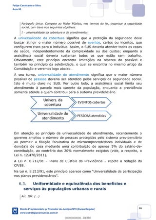 26
Parágrafo único. Compete ao Poder Público, nos termos da lei, organizar a seguridade
social, com base nos seguintes objetivos:
I - universalidade da cobertura e do atendimento;
A universalidade da cobertura significa que a proteção da seguridade deve
buscar atingir o maior número possível de eventos, certos ou incertos, que
configurem risco para o indivíduo. Assim, o SUS deveria atender todos os casos
de saúde, independentemente da complexidade ou dos custos; enquanto a
assistência social deveria sustentar todos os que estão sem trabalho.
Obviamente, este princípio encontra limitações na reserva do possível e
também no princípio da seletividade, o qual se encontra no mesmo artigo da
Constituição e veremos logo abaixo.
A seu turno, universalidade do atendimento significa que o maior número
possível de pessoas deveria ser atendido pelos serviços da seguridade social.
Isto é muito claro no SUS. Por outro lado, a assistência social limita seu
atendimento à parcela mais carente da população, enquanto a previdência
somente atende a quem contribui para o sistema previdenciário.
Em atenção ao princípio da universalidade do atendimento, recentemente o
governo ampliou o número de pessoas protegidas pelo sistema previdenciário
ao permitir a filiação facultativa de microempreendedores individuais e de
dono(a)s de casa mediante uma contribuição de apenas 5% do salário-de-
contribuição, ao contrário dos 20% normalmente exigidos (vide, a respeito, a
Lei n. 12.470/2011).
A Lei n. 8.212/91 Plano de Custeio da Previdência repete a redação da
CF/88.
Na Lei n. 8.213/9
6.3. Uniformidade e equivalência dos benefícios e
serviços às populações urbanas e rurais
Art. 194. (...)
Univers. da
cobertura
EVENTOS cobertos
Universalidade do
atendimento
PESSOAS atendidas
Felipe Cavalcante e Silva
Aula 00
Direito Previdenciário p/ Promotor de Justiça 2019 (Curso Regular)
www.estrategiaconcursos.com.br
0
00000000000 - DEMO
 