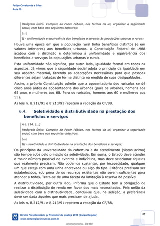 27
Parágrafo único. Compete ao Poder Público, nos termos da lei, organizar a seguridade
social, com base nos seguintes objetivos:
(...)
II - uniformidade e equivalência dos benefícios e serviços às populações urbanas e rurais;
Houve uma época em que a população rural tinha benefícios distintos (e em
valores inferiores) aos benefícios urbanos. A Constituição Federal de 1988
acabou com a distinção e determinou a uniformidade e equivalência dos
benefícios e serviços às populações urbanas e rurais.
Esta uniformidade não significa, por outro lado, igualdade formal em todos os
aspectos. Já vimos que a seguridade social adota o princípio da igualdade em
seu aspecto material, fazendo as adaptações necessárias para que pessoas
diferentes sejam tratadas de forma distinta na medida de suas desigualdades.
Assim, a própria Constituição admite que a aposentadoria dos rurícolas se dê
cinco anos antes da aposentadoria dos urbanos (para os urbanos, homens aos
65 anos e mulheres aos 60. Para os rurícolas, homens aos 60 e mulheres aos
55).
As leis n. 8.212/91 e 8.213/91 repetem a redação da CF/88.
6.4. Seletividade e distributividade na prestação dos
benefícios e serviços
Art. 194. (...)
Parágrafo único. Compete ao Poder Público, nos termos da lei, organizar a seguridade
social, com base nos seguintes objetivos:
(...)
III - seletividade e distributividade na prestação dos benefícios e serviços;
Os princípios da universalidade da cobertura e do atendimento (vistos acima)
são temperados pelo princípio da seletividade. Em suma, o Estado deve atender
o maior número possível de eventos e indivíduos, mas deve selecionar aqueles
que realmente precisam. Não podemos sustentar, por incapacidade, qualquer
um que esteja com uma unha encravada ou algo do tipo. Critérios precisam ser
estabelecidos, sob pena de os recursos existentes não serem suficientes para
atender a todos. Trata-se de uma faceta da limitação à reserva do possível.
A distributividade, por outro lado, informa que o Estado tem a obrigação de
realizar a distribuição de renda em favor dos mais necessitados. Pela união da
seletividade com a distributividade, conclui-se que, na seleção, a preferência
deve ser dada àqueles que mais precisam de ajuda.
As leis n. 8.212/91 e 8.213/91 repetem a redação da CF/88.
Felipe Cavalcante e Silva
Aula 00
Direito Previdenciário p/ Promotor de Justiça 2019 (Curso Regular)
www.estrategiaconcursos.com.br
0
00000000000 - DEMO
 