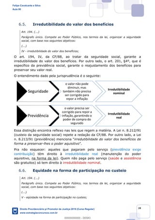 28
6.5. Irredutibilidade do valor dos benefícios
Art. 194. (...)
Parágrafo único. Compete ao Poder Público, nos termos da lei, organizar a seguridade
social, com base nos seguintes objetivos:
(...)
IV - irredutibilidade do valor dos benefícios;
O art. 194, IV, da CF/88, ao tratar da seguridade social, garante a
irredutibilidade do valor dos benefícios. Por outro lado, o art. 201, §4º, que é
específico da previdência social, garante o reajustamento dos benefícios para
preservar seu valor real.
O entendimento dado pela jurisprudência é o seguinte:
Essa distinção encontra reflexo nas leis que regem a matéria. A Lei n. 8.212/91
(custeio da seguridade social) repete a redação da CF/88. Por outro lado, a Lei
n. 8.213/91 (previdência) irredutibilidade do valor dos benefícios de
forma a preservar-lhes o poder aquisitivo .
Pra não esquecer: aqueles que pagaram pelo serviço (previdência exige
contribuição) têm direito à irredutibilidade real (manutenção do poder
aquisitivo, na forma da lei). Quem não paga pelo serviço (saúde e assistência
são gratuitos) só tem direito à irredutibilidade nominal.
6.6. Equidade na forma de participação no custeio
Art. 194. (...)
Parágrafo único. Compete ao Poder Público, nos termos da lei, organizar a seguridade
social, com base nos seguintes objetivos:
(...)
V - eqüidade na forma de participação no custeio;
Seguridade
o valor não pode
diminuir, mas
também não precisa
ser corrigido para
repor a inflação
Irredutibilidade
nominal
Previdência
o valor precisa ser
corrigido para repor a
inflação, garantindo o
poder de compra do
segurado
Irredutibilidade
real
Felipe Cavalcante e Silva
Aula 00
Direito Previdenciário p/ Promotor de Justiça 2019 (Curso Regular)
www.estrategiaconcursos.com.br
0
00000000000 - DEMO
 