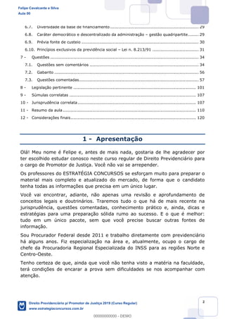 2
6.7. Diversidade da base de financiamento ................................................................. 29
6.8. Caráter democrático e descentralizado da administração gestão quadripartite........ 29
6.9. Prévia fonte de custeio ...................................................................................... 30
6.10. Princípios exclusivos da previdência social Lei n. 8.213/91 .................................. 31
7 - Questões ............................................................................................................. 34
7.1. Questões sem comentários ................................................................................ 34
7.2. Gabarito .......................................................................................................... 56
7.3. Questões comentadas........................................................................................ 57
8 - Legislação pertinente .......................................................................................... 101
9 - Súmulas correlatas ............................................................................................. 107
10 - Jurisprudência correlata....................................................................................... 107
11 - Resumo da aula.................................................................................................. 110
12 - Considerações finais............................................................................................ 120
1 - Apresentação
Olá! Meu nome é Felipe e, antes de mais nada, gostaria de lhe agradecer por
ter escolhido estudar conosco neste curso regular de Direito Previdenciário para
o cargo de Promotor de Justiça. Você não vai se arrepender.
Os professores do ESTRATÉGIA CONCURSOS se esforçam muito para preparar o
material mais completo e atualizado do mercado, de forma que o candidato
tenha todas as informações que precisa em um único lugar.
Você vai encontrar, adiante, não apenas uma revisão e aprofundamento de
conceitos legais e doutrinários. Traremos tudo o que há de mais recente na
jurisprudência, questões comentadas, conhecimento prático e, ainda, dicas e
estratégias para uma preparação sólida rumo ao sucesso. E o que é melhor:
tudo em um único pacote, sem que você precise buscar outras fontes de
informação.
Sou Procurador Federal desde 2011 e trabalho diretamente com previdenciário
há alguns anos. Fiz especialização na área e, atualmente, ocupo o cargo de
chefe da Procuradoria Regional Especializada do INSS para as regiões Norte e
Centro-Oeste.
Tenho certeza de que, ainda que você não tenha visto a matéria na faculdade,
terá condições de encarar a prova sem dificuldades se nos acompanhar com
atenção.
Felipe Cavalcante e Silva
Aula 00
Direito Previdenciário p/ Promotor de Justiça 2019 (Curso Regular)
www.estrategiaconcursos.com.br
0
00000000000 - DEMO
 