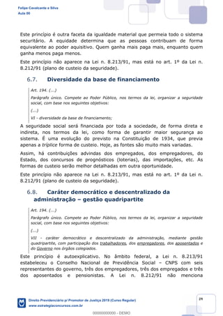 29
Este princípio é outra faceta da igualdade material que permeia todo o sistema
securitário. A equidade determina que as pessoas contribuam de forma
equivalente ao poder aquisitivo. Quem ganha mais paga mais, enquanto quem
ganha menos paga menos.
Este princípio não aparece na Lei n. 8.213/91, mas está no art. 1º da Lei n.
8.212/91 (plano de custeio da seguridade).
6.7. Diversidade da base de financiamento
Art. 194. (...)
Parágrafo único. Compete ao Poder Público, nos termos da lei, organizar a seguridade
social, com base nos seguintes objetivos:
(...)
VI - diversidade da base de financiamento;
A seguridade social será financiada por toda a sociedade, de forma direta e
indireta, nos termos da lei, como forma de garantir maior segurança ao
sistema. É uma evolução do previsto na Constituição de 1934, que previa
apenas a tríplice forma de custeio. Hoje, as fontes são muito mais variadas.
Assim, há contribuições advindas dos empregados, dos empregadores, do
Estado, dos concursos de prognósticos (loterias), das importações, etc. As
formas de custeio serão melhor detalhadas em outra oportunidade.
Este princípio não aparece na Lei n. 8.213/91, mas está no art. 1º da Lei n.
8.212/91 (plano de custeio da seguridade).
6.8. Caráter democrático e descentralizado da
administração gestão quadripartite
Art. 194. (...)
Parágrafo único. Compete ao Poder Público, nos termos da lei, organizar a seguridade
social, com base nos seguintes objetivos:
(...)
VII - caráter democrático e descentralizado da administração, mediante gestão
quadripartite, com participação dos trabalhadores, dos empregadores, dos aposentados e
do Governo nos órgãos colegiados.
Este princípio é autoexplicativo. No âmbito federal, a Lei n. 8.213/91
estabeleceu o Conselho Nacional de Previdência Social CNPS com seis
representantes do governo, três dos empregadores, três dos empregados e três
dos aposentados e pensionistas. A Lei n. 8.212/91 não menciona
Felipe Cavalcante e Silva
Aula 00
Direito Previdenciário p/ Promotor de Justiça 2019 (Curso Regular)
www.estrategiaconcursos.com.br
0
00000000000 - DEMO
 