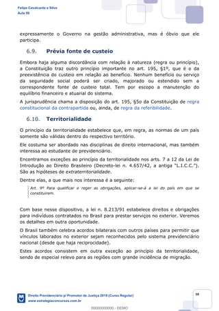 30
expressamente o Governo na gestão administrativa, mas é óbvio que ele
participa.
6.9. Prévia fonte de custeio
Embora haja alguma discordância com relação à natureza (regra ou princípio),
a Constituição traz outro princípio importante no art. 195, §1º, que é o da
preexistência do custeio em relação ao benefício. Nenhum benefício ou serviço
da seguridade social poderá ser criado, majorado ou estendido sem a
correspondente fonte de custeio total. Tem por escopo a manutenção do
equilíbrio financeiro e atuarial do sistema.
A jurisprudência chama a disposição do art. 195, §5o da Constituição de regra
constitucional da contrapartida ou, ainda, de regra da referibilidade.
6.10. Territorialidade
O princípio da territorialidade estabelece que, em regra, as normas de um país
somente são válidas dentro do respectivo território.
Ele costuma ser abordado nas disciplinas de direito internacional, mas também
interessa ao estudante de previdenciário.
Encontramos exceções ao princípio da territorialidade nos arts. 7 a 12 da Lei de
Introdução ao Direito Brasileiro (Decreto-
São as hipóteses de extraterritorialidade.
Dentre elas, a que mais nos interessa é a seguinte:
Art. 9º Para qualificar e reger as obrigações, aplicar-se-á a lei do país em que se
constituirem.
Com base nesse dispositivo, a lei n. 8.213/91 estabelece direitos e obrigações
para indivíduos contratados no Brasil para prestar serviços no exterior. Veremos
os detalhes em outra oportunidade.
O Brasil também celebra acordos bilaterais com outros países para permitir que
vínculos laborados no exterior sejam reconhecidos pelo sistema previdenciário
nacional (desde que haja reciprocidade).
Estes acordos consistem em outra exceção ao princípio da territorialidade,
sendo de especial relevo para as regiões com grande incidência de migração.
Felipe Cavalcante e Silva
Aula 00
Direito Previdenciário p/ Promotor de Justiça 2019 (Curso Regular)
www.estrategiaconcursos.com.br
0
00000000000 - DEMO
 
