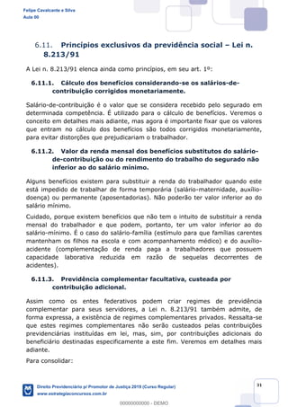 31
6.11. Princípios exclusivos da previdência social Lei n.
8.213/91
A Lei n. 8.213/91 elenca ainda como princípios, em seu art. 1º:
6.11.1. Cálculo dos benefícios considerando-se os salários-de-
contribuição corrigidos monetariamente.
Salário-de-contribuição é o valor que se considera recebido pelo segurado em
determinada competência. É utilizado para o cálculo de benefícios. Veremos o
conceito em detalhes mais adiante, mas agora é importante fixar que os valores
que entram no cálculo dos benefícios são todos corrigidos monetariamente,
para evitar distorções que prejudicariam o trabalhador.
6.11.2. Valor da renda mensal dos benefícios substitutos do salário-
de-contribuição ou do rendimento do trabalho do segurado não
inferior ao do salário mínimo.
Alguns benefícios existem para substituir a renda do trabalhador quando este
está impedido de trabalhar de forma temporária (salário-maternidade, auxílio-
doença) ou permanente (aposentadorias). Não poderão ter valor inferior ao do
salário mínimo.
Cuidado, porque existem benefícios que não tem o intuito de substituir a renda
mensal do trabalhador e que podem, portanto, ter um valor inferior ao do
salário-mínimo. É o caso do salário-família (estímulo para que famílias carentes
mantenham os filhos na escola e com acompanhamento médico) e do auxílio-
acidente (complementação de renda paga a trabalhadores que possuem
capacidade laborativa reduzida em razão de sequelas decorrentes de
acidentes).
6.11.3. Previdência complementar facultativa, custeada por
contribuição adicional.
Assim como os entes federativos podem criar regimes de previdência
complementar para seus servidores, a Lei n. 8.213/91 também admite, de
forma expressa, a existência de regimes complementares privados. Ressalta-se
que estes regimes complementares não serão custeados pelas contribuições
previdenciárias instituídas em lei, mas, sim, por contribuições adicionais do
beneficiário destinadas especificamente a este fim. Veremos em detalhes mais
adiante.
Para consolidar:
Felipe Cavalcante e Silva
Aula 00
Direito Previdenciário p/ Promotor de Justiça 2019 (Curso Regular)
www.estrategiaconcursos.com.br
0
00000000000 - DEMO
 