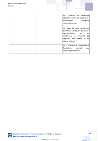 33
IV - cálculo dos benefícios
considerando-se os salários-de-
contribuição corrigidos
monetariamente;
VI - valor da renda mensal dos
benefícios substitutos do salário-
de-contribuição ou do
rendimento do trabalho do
segurado não inferior ao do
salário mínimo;
VII - previdência complementar
facultativa, custeada por
contribuição adicional;
Felipe Cavalcante e Silva
Aula 00
Direito Previdenciário p/ Promotor de Justiça 2019 (Curso Regular)
www.estrategiaconcursos.com.br
0
00000000000 - DEMO
 