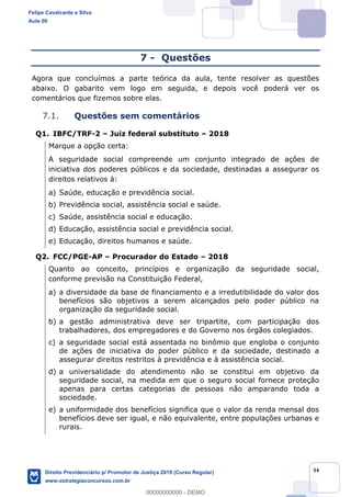 34
7 - Questões
Agora que concluímos a parte teórica da aula, tente resolver as questões
abaixo. O gabarito vem logo em seguida, e depois você poderá ver os
comentários que fizemos sobre elas.
7.1. Questões sem comentários
Q1. IBFC/TRF-2 Juiz federal substituto 2018
Marque a opção certa:
A seguridade social compreende um conjunto integrado de ações de
iniciativa dos poderes públicos e da sociedade, destinadas a assegurar os
direitos relativos à:
a) Saúde, educação e previdência social.
b) Previdência social, assistência social e saúde.
c) Saúde, assistência social e educação.
d) Educação, assistência social e previdência social.
e) Educação, direitos humanos e saúde.
Q2. FCC/PGE-AP Procurador do Estado 2018
Quanto ao conceito, princípios e organização da seguridade social,
conforme previsão na Constituição Federal,
a) a diversidade da base de financiamento e a irredutibilidade do valor dos
benefícios são objetivos a serem alcançados pelo poder público na
organização da seguridade social.
b) a gestão administrativa deve ser tripartite, com participação dos
trabalhadores, dos empregadores e do Governo nos órgãos colegiados.
c) a seguridade social está assentada no binômio que engloba o conjunto
de ações de iniciativa do poder público e da sociedade, destinado a
assegurar direitos restritos à previdência e à assistência social.
d) a universalidade do atendimento não se constitui em objetivo da
seguridade social, na medida em que o seguro social fornece proteção
apenas para certas categorias de pessoas não amparando toda a
sociedade.
e) a uniformidade dos benefícios significa que o valor da renda mensal dos
benefícios deve ser igual, e não equivalente, entre populações urbanas e
rurais.
Felipe Cavalcante e Silva
Aula 00
Direito Previdenciário p/ Promotor de Justiça 2019 (Curso Regular)
www.estrategiaconcursos.com.br
0
00000000000 - DEMO
 