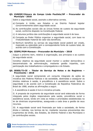 35
Q3. VUNESP/Câmara de Campo Lindo Paulista/SP Procurador do
Município - 2018
Sobre a seguridade social, assinale a alternativa correta.
a) Compete à União, aos Estados e ao Distrito Federal legislar
concorrentemente sobre seguridade social.
b) As contribuições sociais são as únicas fontes de custeio da seguridade
social, conforme disposto na Constituição Federal.
c) A natureza jurídica das contribuições à seguridade social é de taxa.
d) Compete ao Poder Público organizar a seguridade social, com base na
irredutibilidade material do valor dos benefícios.
e) Nenhum benefício ou serviço da seguridade social poderá ser criado,
majorado ou estendido sem a correspondente fonte de custeio total, de
acordo com a Constituição.
Q4. CESPE/PGM-Manaus Procurador do Município 2018
Julgue o próximo item, relativo à organização, aos princípios e ao custeio
da seguridade social.
Constitui objetivo da seguridade social manter o caráter democrático e
descentralizado da administração, mediante gestão tripartite, com
participação dos trabalhadores e empregadores e do Estado.
Q5. IESES/TJ-CE Titular de Serviço de Notas e de Registros
Provimento 2018
A seguridade social compreende um conjunto integrado de ações de
iniciativa dos Poderes Públicos e da sociedade, destinadas a assegurar os
direitos relativos à saúde, à previdência e à assistência social. Sobre a
seguridade e de acordo com a Constituição da República Federativa do
Brasil de 1988, analise as afirmações a seguir.
I. A assistência à saúde é livre à iniciativa privada.
II. A proposta de orçamento da seguridade social será elaborada de forma
integrada pelos órgãos responsáveis pela saúde, previdência social e
assistência social, tendo em vista as metas e prioridades estabelecidas na
lei de diretrizes orçamentárias, assegurada a cada área a gestão de seus
recursos.
III. A seguridade social será financiada por toda a sociedade, de forma
direta e indireta, nos termos da lei, mediante recursos provenientes dos
orçamentos da União, dos Estados, do Distrito Federal e dos Municípios e
de contribuições sociais.
Felipe Cavalcante e Silva
Aula 00
Direito Previdenciário p/ Promotor de Justiça 2019 (Curso Regular)
www.estrategiaconcursos.com.br
0
00000000000 - DEMO
 