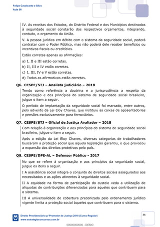 36
IV. As receitas dos Estados, do Distrito Federal e dos Municípios destinadas
à seguridade social constarão dos respectivos orçamentos, integrando,
contudo, o orçamento da União.
V. A pessoa jurídica em débito com o sistema da seguridade social, poderá
contratar com o Poder Público, mas não poderá dele receber benefícios ou
incentivos fiscais ou creditícios.
Estão corretas apenas as afirmações:
a) I, II e III estão corretas.
b) II, III e IV estão corretas.
c) I, III, IV e V estão corretas.
d) Todas as afirmativas estão corretas.
Q6. CESPE/STJ Analista judiciário 2018
Tendo como referência a doutrina e a jurisprudência a respeito da
organização e dos princípios do sistema de seguridade social brasileiro,
julgue o item a seguir.
O período de implantação da seguridade social foi marcado, entre outros,
pelo advento da Lei Eloy Chaves, que instituiu as caixas de aposentadorias
e pensões exclusivamente para ferroviários.
Q7. CESPE/STJ Oficial de Justiça Avaliador 2018
Com relação à organização e aos princípios do sistema de seguridade social
brasileiro, julgue o item a seguir.
Após a edição da Lei Eloy Chaves, diversas categorias de trabalhadores
buscaram a proteção social que aquela legislação garantiu, o que provocou
a expansão dos direitos protetivos pelo país.
Q8. CESPE/DPE-AL Defensor Público - 2017
No que se refere à organização e aos princípios da seguridade social,
julgue os itens a seguir.
I A assistência social integra o conjunto de direitos sociais assegurados aos
necessitados e as ações atinentes à seguridade social.
II A equidade na forma de participação do custeio veda a utilização de
alíquotas de contribuições diferenciadas para aqueles que contribuem para
o sistema.
III A universalidade de cobertura preconizada pelo ordenamento jurídico
vigente limita a proteção social àqueles que contribuem para o sistema.
Felipe Cavalcante e Silva
Aula 00
Direito Previdenciário p/ Promotor de Justiça 2019 (Curso Regular)
www.estrategiaconcursos.com.br
0
00000000000 - DEMO
 