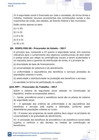 37
IV A seguridade social é financiada por toda a sociedade, de forma direta e
indireta, mediante recursos provenientes das contribuições sociais e dos
orçamentos da União, dos estados, do Distrito Federal e dos municípios.
Estão certos apenas os itens
a) I e III.
b) I e IV.
c) II e III.
d) II e IV.
e) III e IV.
Q9. CESPE/PGE-SE Procurador do Estado - 2017
O princípio que, norteando a CF quanto à seguridade social, tem extrema
relevância para o cumprimento dos objetivos constitucionais de bem-estar
e justiça social, por eleger as contingências sociais a serem acobertadas e
os requisitos para a garantia da distribuição de renda, é o princípio da
a) diversidade da base de financiamento.
b) universalidade da cobertura e do atendimento.
c) uniformidade e equivalência dos benefícios e serviços prestados às
populações urbanas e rurais.
d) seletividade e distributividade na prestação dos benefícios e serviços.
e) equidade na forma de participação no custeio.
Q10. MPT Procurador do Trabalho - 2017
Sobre o sistema de seguridade social adotado na Constituição da
República, analise as proposições abaixo:
I - Saúde, previdência social e assistência social são os pilares do sistema
de seguridade social.
II - A aplicação dos critérios da uniformidade e da equivalência dos
benefícios e serviços está sujeita a distinções, conforme sejam
destinatárias populações urbanas ou rurais.
III - O acesso aos programas de saúde pública deve seguir os princípios da
universalidade e da gratuidade do atendimento.
IV- A concessão dos benefícios de previdência e de assistência social estão
sujeitos a carência e são devidos na medida da contribuição do
beneficiário.
Felipe Cavalcante e Silva
Aula 00
Direito Previdenciário p/ Promotor de Justiça 2019 (Curso Regular)
www.estrategiaconcursos.com.br
0
00000000000 - DEMO
 