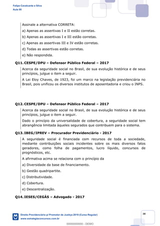 38
Assinale a alternativa CORRETA:
a) Apenas as assertivas I e II estão corretas.
b) Apenas as assertivas I e III estão corretas.
c) Apenas as assertivas III e IV estão corretas.
d) Todas as assertivas estão corretas.
e) Não respondida.
Q11. CESPE/DPU Defensor Público Federal 2017
Acerca da seguridade social no Brasil, de sua evolução histórica e de seus
princípios, julgue o item a seguir.
A Lei Eloy Chaves, de 1923, foi um marco na legislação previdenciária no
Brasil, pois unificou os diversos institutos de aposentadoria e criou o INPS.
Q12. CESPE/DPU Defensor Público Federal 2017
Acerca da seguridade social no Brasil, de sua evolução histórica e de seus
princípios, julgue o item a seguir.
Dado o princípio da universalidade de cobertura, a seguridade social tem
abrangência limitada àqueles segurados que contribuem para o sistema.
Q13. IBEG/IPREV Procurador Previdenciário - 2017
A seguridade social é financiada com recursos de toda a sociedade,
mediante contribuições sociais incidentes sobre os mais diversos fatos
geradores, como folha de pagamentos, lucro líquido, concursos de
prognósticos, etc.
A afirmativa acima se relaciona com o princípio da
a) Diversidade da base de financiamento.
b) Gestão quadripartite.
c) Distributividade.
d) Cobertura.
e) Descentralização.
Q14. IESES/CEGÁS Advogado - 2017
Felipe Cavalcante e Silva
Aula 00
Direito Previdenciário p/ Promotor de Justiça 2019 (Curso Regular)
www.estrategiaconcursos.com.br
0
00000000000 - DEMO
 