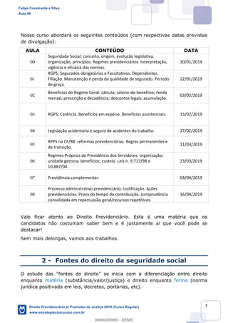 3
Nosso curso abordará os seguintes conteúdos (com respectivas datas previstas
de divulgação):
AULA CONTEÚDO DATA
00
Seguridade Social: conceito, origem, evolução legislativa,
organização, princípios. Regimes previdenciários. Interpretação,
vigência e eficácia das normas.
10/01/2019
01
RGPS: Segurados obrigatórios e Facultativos. Dependentes.
Filiação. Manutenção e perda da qualidade de segurado. Período
de graça.
22/01/2019
02
Benefícios do Regime Geral: cálculo; salário-de-benefício; renda
mensal; prescrição e decadência; descontos legais; acumulação.
03/02/2019
03 RGPS: Carência. Benefícios em espécie. Benefícios assistenciais. 15/02/2019
04 Legislação acidentária e seguro de acidentes do trabalho. 27/02/2019
05
RPPS na CF/88: reformas previdenciárias. Regras permanentes e
de transição.
11/03/2019
06
Regimes Próprios de Previdência dos Servidores: organização;
unidade gestora; benefícios; custeio. Leis n. 9.717/98 e
10.887/04.
23/03/2019
07 Previdência complementar. 04/04/2019
08
Processo administrativo previdenciário; Justificação. Ações
previdenciárias. Prova do tempo de contribuição. Jurisprudência
consolidada em repercussão geral/recursos repetitivos.
16/04/2019
Vale ficar atento ao Direito Previdenciário. Esta é uma matéria que os
candidatos não costumam saber bem e é justamente aí que você pode se
destacar!
Sem mais delongas, vamos aos trabalhos.
2 - Fontes do direito da seguridade social
se inicia com a diferenciação entre direito
enquanto matéria (substância/valor/justiça) e direito enquanto forma (norma
jurídica positivada em leis, decretos, portarias, etc).
Felipe Cavalcante e Silva
Aula 00
Direito Previdenciário p/ Promotor de Justiça 2019 (Curso Regular)
www.estrategiaconcursos.com.br
0
00000000000 - DEMO
 