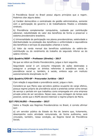 39
A Previdência Social no Brasil possui alguns princípios que a regem.
Podemos citar alguns deles:
a) Caráter democrático e centralizado da gestão administrativa, somente
com a participação do governo e de trabalhadores filiados a entidades
sindicais.
b) Previdência complementar compulsória, custeada por contribuição
adicional; redutibilidade do valor dos benefícios de forma a preservar o
sistema previdenciário brasileiro.
c) Universalidade de participação nos planos previdenciários; seletividade e
distributividade na prestação dos benefícios e uniformidade e equivalência
dos benefícios e serviços às populações urbanas e rurais.
d) Valor da renda mensal dos benefícios substitutos do salário-de-
contribuição ou do rendimento do trabalho do segurado inferior ao do
salário mínimo.
Q15. Quadrix/SEDF Professor (Direito) - 2017
No que se refere ao Direito Previdenciário, julgue o item seguinte.
Seguridade social é um conjunto integrado de ações destinadas a
assegurar e proteger os direitos referentes à assistência social, à
previdência social e, também, à saúde, embora seja um instituto
autonomamente disciplinado na CF.
Q16. Quadrix/CFO-DF - Procurador Jurídico - 2017
Com relação à seguridade e previdência social, julgue o item.
Considere-se que Maria seja servidora pública ocupante de cargo efetivo,
possua regime próprio de previdência social e pretenda contar como tempo
de serviço o período em que trabalhou como empregada em uma empresa
privada antes de ser servidora. Nesse caso, essa contagem de tempo será
possível, sendo que o RGPS deverá indenizar o regime próprio de Maria.
Q17. FGV/ALERJ Procurador - 2017
Sobre a filiação aos Regimes Previdenciários no Brasil, é correto afirmar
que:
a) um servidor público do Estado do Rio de Janeiro que, licitamente,
desempenhe outra atividade remunerada, de forma autônoma, será
vinculado, também, nessa condição, ao Regime Geral de Previdência
Social;
Felipe Cavalcante e Silva
Aula 00
Direito Previdenciário p/ Promotor de Justiça 2019 (Curso Regular)
www.estrategiaconcursos.com.br
0
00000000000 - DEMO
 