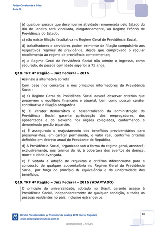 40
b) qualquer pessoa que desempenhe atividade remunerada pelo Estado do
Rio de Janeiro será vinculada, obrigatoriamente, ao Regime Próprio de
Previdência do Estado;
c) não existe filiação facultativa no Regime Geral de Previdência Social;
d) trabalhadores e servidores podem eximir-se de filiação compulsória aos
respectivos regimes de previdência, desde que comprovado o regular
recolhimento ao regime de previdência complementar;
e) o Regime Geral de Previdência Social não admite o ingresso, como
segurado, de pessoa com idade superior a 75 anos.
Q18. TRF 4ª Região Juiz Federal 2016
Assinale a alternativa correta.
Com base nos conceitos e nos princípios informadores da Previdência
Social:
a) O Regime Geral da Previdência Social deverá observar critérios que
preservem o equilíbrio financeiro e atuarial, bem como possuir caráter
contributivo e filiação obrigatória.
b) O caráter democrático e descentralizado da administração da
Previdência Social garante participação dos empregadores, dos
aposentados e do Governo nos órgãos colegiados, conformando a
denominada gestão tripartite.
c) É assegurado o reajustamento dos benefícios previdenciários para
preservar-lhes, em caráter permanente, o valor real, conforme critérios
definidos em decreto anual do Presidente da República.
d) A Previdência Social, organizada sob a forma do regime geral, atenderá,
exclusivamente, nos termos da lei, à cobertura dos eventos de doença,
morte e idade avançada.
e) É vedada a adoção de requisitos e critérios diferenciados para a
concessão de qualquer aposentadoria no Regime Geral da Previdência
Social, por força do princípio da equivalência e da uniformidade dos
benefícios.
Q19. TRF 4ª Região Juiz Federal 2016 (ADAPTADO)
O princípio da universalidade, adotado no Brasil, garante acesso à
Previdência Social, independentemente de qualquer condição, a todas as
pessoas residentes no país, inclusive estrangeiros.
Felipe Cavalcante e Silva
Aula 00
Direito Previdenciário p/ Promotor de Justiça 2019 (Curso Regular)
www.estrategiaconcursos.com.br
0
00000000000 - DEMO
 