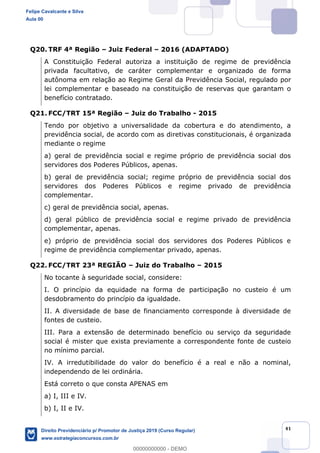 41
Q20. TRF 4ª Região Juiz Federal 2016 (ADAPTADO)
A Constituição Federal autoriza a instituição de regime de previdência
privada facultativo, de caráter complementar e organizado de forma
autônoma em relação ao Regime Geral da Previdência Social, regulado por
lei complementar e baseado na constituição de reservas que garantam o
benefício contratado.
Q21. FCC/TRT 15ª Região Juiz do Trabalho - 2015
Tendo por objetivo a universalidade da cobertura e do atendimento, a
previdência social, de acordo com as diretivas constitucionais, é organizada
mediante o regime
a) geral de previdência social e regime próprio de previdência social dos
servidores dos Poderes Públicos, apenas.
servidores dos Poderes Públicos e regime privado de previdência
complementar.
c) geral de previdência social, apenas.
d) geral público de previdência social e regime privado de previdência
complementar, apenas.
e) próprio de previdência social dos servidores dos Poderes Públicos e
regime de previdência complementar privado, apenas.
Q22. FCC/TRT 23ª REGIÃO Juiz do Trabalho 2015
No tocante à seguridade social, considere:
I. O princípio da equidade na forma de participação no custeio é um
desdobramento do princípio da igualdade.
II. A diversidade de base de financiamento corresponde à diversidade de
fontes de custeio.
III. Para a extensão de determinado benefício ou serviço da seguridade
social é mister que exista previamente a correspondente fonte de custeio
no mínimo parcial.
IV. A irredutibilidade do valor do benefício é a real e não a nominal,
independendo de lei ordinária.
Está correto o que consta APENAS em
a) I, III e IV.
b) I, II e IV.
Felipe Cavalcante e Silva
Aula 00
Direito Previdenciário p/ Promotor de Justiça 2019 (Curso Regular)
www.estrategiaconcursos.com.br
0
00000000000 - DEMO
 