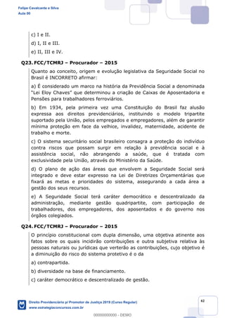 42
c) I e II.
d) I, II e III.
e) II, III e IV.
Q23. FCC/TCMRJ Procurador 2015
Quanto ao conceito, origem e evolução legislativa da Seguridade Social no
Brasil é INCORRETO afirmar:
a) É considerado um marco na história da Previdência Social a denominada
u a criação de Caixas de Aposentadoria e
Pensões para trabalhadores ferroviários.
b) Em 1934, pela primeira vez uma Constituição do Brasil faz alusão
expressa aos direitos previdenciários, instituindo o modelo tripartite
suportado pela União, pelos empregados e empregadores, além de garantir
mínima proteção em face da velhice, invalidez, maternidade, acidente de
trabalho e morte.
c) O sistema securitário social brasileiro consagra a proteção do indivíduo
contra riscos que possam surgir em relação à previdência social e à
assistência social, não abrangendo a saúde, que é tratada com
exclusividade pela União, através do Ministério da Saúde.
d) O plano de ação das áreas que envolvem a Seguridade Social será
integrado e deve estar expresso na Lei de Diretrizes Orçamentárias que
fixará as metas e prioridades do sistema, assegurando a cada área a
gestão dos seus recursos.
e) A Seguridade Social terá caráter democrático e descentralizado da
administração, mediante gestão quadripartite, com participação de
trabalhadores, dos empregadores, dos aposentados e do governo nos
órgãos colegiados.
Q24. FCC/TCMRJ Procurador 2015
O princípio constitucional com dupla dimensão, uma objetiva atinente aos
fatos sobre os quais incidirão contribuições e outra subjetiva relativa às
pessoas naturais ou jurídicas que verterão as contribuições, cujo objetivo é
a diminuição do risco do sistema protetivo é o da
a) contrapartida.
b) diversidade na base de financiamento.
c) caráter democrático e descentralizado de gestão.
Felipe Cavalcante e Silva
Aula 00
Direito Previdenciário p/ Promotor de Justiça 2019 (Curso Regular)
www.estrategiaconcursos.com.br
0
00000000000 - DEMO
 