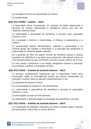43
d) equidade na forma de participação no custeio.
e) solidariedade.
Q25. FCC/TCMRJ Auditor 2015
A Seguridade Social compreende um conjunto de ações objetivando a
garantia de direitos relacionados à Assistência Social, que tem por
objetivos constitucionais
a) seletividade e diversidade de benefícios e serviços entre população
urbana e rural.
b) a proteção à família, à maternidade, à infância, à adolescência e à
velhice.
c) centralização político administrativa, cabendo a coordenação e as
normas gerais aos Estados e Municípios e a execução dos programas à
esfera federal, mediante gestão tripartite.
d) a garantia de 50% do salário mínimo de benefício mensal à pessoa
portadora de deficiência e ao idoso que comprovem não possuir meios de
manutenção própria ou por sua família, durante o prazo máximo de 5 anos.
e) terá caráter contributivo e de filiação obrigatória visando à promoção
humanística, científica e tecnológica do País.
Q26. FCC/TCECE Analista de Controle Externo 2015
O princípio constitucional estipulando que a Seguridade Social deve
contemplar todas as contingências sociais que geram necessidade de
proteção e acolher todas as pessoas indistintamente é o da
a) dignidade da pessoa humana.
b) universalidade de cobertura e do atendimento.
c) uniformidade e equivalência de benefícios e serviços às populações
urbanas e rurais.
d) diversidade da base de financiamento.
e) seletividade e distributividade na prestação dos benefícios e serviços.
Q27. FCC/TCECE Analista de Controle Externo 2015
A Constituição da República Federativa do Brasil consagra alguns regimes
previdenciários. Sobre eles, é correto afirmar:
Felipe Cavalcante e Silva
Aula 00
Direito Previdenciário p/ Promotor de Justiça 2019 (Curso Regular)
www.estrategiaconcursos.com.br
0
00000000000 - DEMO
 