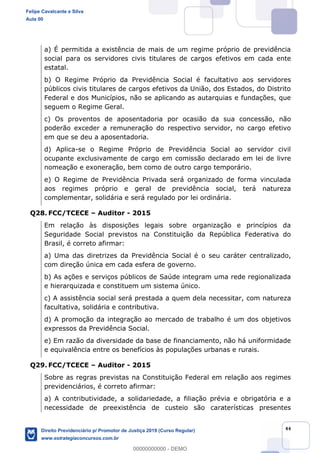 44
a) É permitida a existência de mais de um regime próprio de previdência
social para os servidores civis titulares de cargos efetivos em cada ente
estatal.
b) O Regime Próprio da Previdência Social é facultativo aos servidores
públicos civis titulares de cargos efetivos da União, dos Estados, do Distrito
Federal e dos Municípios, não se aplicando as autarquias e fundações, que
seguem o Regime Geral.
c) Os proventos de aposentadoria por ocasião da sua concessão, não
poderão exceder a remuneração do respectivo servidor, no cargo efetivo
em que se deu a aposentadoria.
d) Aplica-se o Regime Próprio de Previdência Social ao servidor civil
ocupante exclusivamente de cargo em comissão declarado em lei de livre
nomeação e exoneração, bem como de outro cargo temporário.
e) O Regime de Previdência Privada será organizado de forma vinculada
aos regimes próprio e geral de previdência social, terá natureza
complementar, solidária e será regulado por lei ordinária.
Q28. FCC/TCECE Auditor - 2015
Em relação às disposições legais sobre organização e princípios da
Seguridade Social previstos na Constituição da República Federativa do
Brasil, é correto afirmar:
a) Uma das diretrizes da Previdência Social é o seu caráter centralizado,
com direção única em cada esfera de governo.
b) As ações e serviços públicos de Saúde integram uma rede regionalizada
e hierarquizada e constituem um sistema único.
c) A assistência social será prestada a quem dela necessitar, com natureza
facultativa, solidária e contributiva.
d) A promoção da integração ao mercado de trabalho é um dos objetivos
expressos da Previdência Social.
e) Em razão da diversidade da base de financiamento, não há uniformidade
e equivalência entre os benefícios às populações urbanas e rurais.
Q29. FCC/TCECE Auditor - 2015
Sobre as regras previstas na Constituição Federal em relação aos regimes
previdenciários, é correto afirmar:
a) A contributividade, a solidariedade, a filiação prévia e obrigatória e a
necessidade de preexistência de custeio são caraterísticas presentes
Felipe Cavalcante e Silva
Aula 00
Direito Previdenciário p/ Promotor de Justiça 2019 (Curso Regular)
www.estrategiaconcursos.com.br
0
00000000000 - DEMO
 
