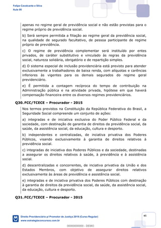 45
apenas no regime geral de previdência social e não estão previstas para o
regime próprio de previdência social.
b) Será sempre permitida a filiação ao regime geral da previdência social,
na qualidade de segurado facultativo, de pessoa participante de regime
próprio de previdência.
c) O regime de previdência complementar será instituído por entes
privados, de caráter substitutivo e vinculado às regras da previdência
social, natureza solidária, obrigatório e de repartição simples.
d) O sistema especial de inclusão previdenciária está previsto para atender
exclusivamente a trabalhadores de baixa renda, com alíquotas e carências
inferiores às vigentes para os demais segurados do regime geral
previdenciário.
e) É permitida a contagem recíproca do tempo de contribuição na
Administração pública e na atividade privada, hipótese em que haverá
compensação financeira entre os diversos regimes previdenciários.
Q30. FCC/TCECE Procurador - 2015
Nos termos previstos na Constituição da República Federativa do Brasil, a
Seguridade Social compreende um conjunto de ações:
a) integradas e de iniciativa exclusiva do Poder Público Federal e da
sociedade, com destinação de garantia de direitos da previdência social, da
saúde, da assistência social, da educação, cultura e desporto.
b) independentes e centralizadas, de inciativa privativa dos Poderes
Públicos, visando exclusivamente à garantia de direitos relativos à
previdência social.
c) integradas de iniciativa dos Poderes Públicos e da sociedade, destinadas
a assegurar os direitos relativos à saúde, à previdência e à assistência
social.
d) descentralizadas e concorrentes, de inciativa privativa da União e dos
Estados Membros, com objetivo de assegurar direitos relativos
exclusivamente às áreas de previdência e assistência social.
e) integradas e de inciativa privativa dos Poderes Públicos com destinação
à garantia de direitos da previdência social, da saúde, da assistência social,
da educação, cultura e desporto.
Q31. FCC/TCECE Procurador - 2015
Felipe Cavalcante e Silva
Aula 00
Direito Previdenciário p/ Promotor de Justiça 2019 (Curso Regular)
www.estrategiaconcursos.com.br
0
00000000000 - DEMO
 