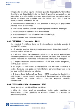 46
A legislação preceitua alguns princípios que são disposições fundamentais
do sistema da Seguridade Social no Brasil. O princípio que prevê que as
prestações sejam fornecidas apenas a quem realmente necessitar, desde
que se encontrem nas situações que a lei definiu, bem como o grau de
proteção devido a cada um, é o da:
a) uniformidade e equivalência dos benefícios e serviços às populações
urbanas, rurais e ribeirinhas.
b) seletividade e distributividade na prestação dos benefícios e serviços.
c) universalidade de cobertura e do atendimento.
d) irredutibilidade do valor dos benefícios e dos serviços.
e) diversidade da base de financiamento.
Q32. FCC/TCECE Procurador - 2015
Em relação à Previdência Social no Brasil, conforme legislação vigente, é
INCORRETO afirmar:
a) Há previsão legal de dois regimes previdenciários de caráter obrigatório
e um de caráter facultativo.
servidores públicos titulares de cargos efetivos da União, dos Estados, do
Distrito Federal e dos Municípios, incluídas suas autarquias e fundações.
contributivo e solidário.
d) O Regime de Previdência Complementar tem natureza facultativa e
caráter duplo, ou seja, pode ser instituído tanto por um ente privado como
por uma entidade de natureza pública.
contributivo e, no que couber, socorrer-se-á dos requisitos e critérios que
estão fixados no regime próprio, conforme expressa previsão
constitucional.
Q33. FCC/MANAUSPREV Procurador - 2015
Sobre os regimes previdenciários, considere:
I. Além do regime geral da previdência social, estão previstos no
ordenamento jurídico brasileiro os regimes próprios e o regime de
previdência privada.
Felipe Cavalcante e Silva
Aula 00
Direito Previdenciário p/ Promotor de Justiça 2019 (Curso Regular)
www.estrategiaconcursos.com.br
0
00000000000 - DEMO
 
