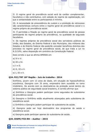 47
II. O regime geral da previdência social será de caráter complementar,
facultativo e não contributivo, com adoção do regime da capitalização, em
que a solidariedade entre os participantes é mínima.
III. A necessidade de preexistência de custeio e a proibição de retrocesso
são características comuns entre o regime geral de previdência social e o
regime próprio de previdência social.
IV. É permitida a filiação ao regime geral da previdência social de pessoa
participante do regime próprio da previdência, na qualidade de segurado
facultativo.
V. Os regimes próprios de previdência social dos servidores públicos da
União, dos Estados, do Distrito Federal e dos Municípios, dos militares dos
Estados e do Distrito Federal não poderão conceder benefícios distintos dos
previstos no regime geral de previdência social, de que trata a Lei no
8.213/91, salvo disposição em contrário da Constituição Federal.
Está correto o que se afirma APENAS em
a) IV e V.
b) III e IV.
c) I e II.
d) II, III e V.
e) I, III e V.
Q34. FCC/TRT 18ª Região - Juiz do trabalho - 2014
Sinfrônio, jovem com 13 anos de idade, em situação de hipossuficiência
econômica, Georgino com 35 anos, empresário bem sucedido no ramo
imobiliário. De acordo com os destinatários da proteção social dentro do
sistema público de seguridade social brasileiro, é correto afirmar que
a) Sinfrônio e Georgino podem participar como segurados do subsistema
de previdência social.
b) Georgino e Sinfrônio estão atualmente alcançados pelo subsistema de
assistência social.
c) Sinfrônio e Georgino podem participar do subsistema de saúde.
d) Georgino pode ser hoje destinatário dos programas de saúde e
assistência social.
e) Georgino pode participar apenas do subsistema de saúde.
Q35. CESPE/TCE-RN Auditor - 2015
Felipe Cavalcante e Silva
Aula 00
Direito Previdenciário p/ Promotor de Justiça 2019 (Curso Regular)
www.estrategiaconcursos.com.br
0
00000000000 - DEMO
 