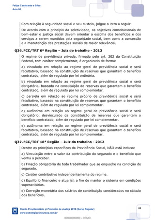 48
Com relação à seguridade social e seu custeio, julgue o item a seguir.
De acordo com o princípio da seletividade, os objetivos constitucionais de
bem-estar e justiça social devem orientar a escolha dos benefícios e dos
serviços a serem mantidos pela seguridade social, bem como a concessão
e a manutenção das prestações sociais de maior relevância.
Q36. FCC/TRT 6ª Região Juiz do trabalho - 2013
O regime de previdência privada, firmado pelo art. 202 da Constituição
Federal, tem caráter complementar, é organizado de forma:
a) vinculada em relação ao regime geral de previdência social e será
facultativo, baseado na constituição de reservas que garantam o benefício
contratado, além de regulado por lei ordinária.
b) vinculada em relação ao regime geral de previdência social e será
obrigatório, baseado na constituição de reservas que garantam o benefício
contratado, além de regulado por lei complementar.
c) paralela em relação ao regime próprio de previdência social e será
facultativo, baseado na constituição de reservas que garantam o benefício
contratado, além de regulado por lei complementar.
d) autônoma em relação ao regime geral de previdência social e será
obrigatório, desvinculado da constituição de reservas que garantam o
benefício contratado, além de regulado por lei complementar.
e) autônoma em relação ao regime geral de previdência social e será
facultativo, baseado na constituição de reservas que garantam o benefício
contratado, além de regulado por lei complementar.
Q37. FCC/TRT 18ª Região Juiz do trabalho - 2012
Dentre os princípios específicos da Previdência Social, NÃO está incluso:
a) Vinculação entre o valor da contribuição do segurado e o benefício que
venha a perceber.
b) Filiação obrigatória de todo trabalhador que se enquadre na condição de
segurado.
c) Caráter contributivo independentemente do regime.
d) Equilíbrio financeiro e atuarial, a fim de manter o sistema em condições
superavitárias.
e) Correção monetária dos salários de contribuição considerados no cálculo
dos benefícios.
Felipe Cavalcante e Silva
Aula 00
Direito Previdenciário p/ Promotor de Justiça 2019 (Curso Regular)
www.estrategiaconcursos.com.br
0
00000000000 - DEMO
 
