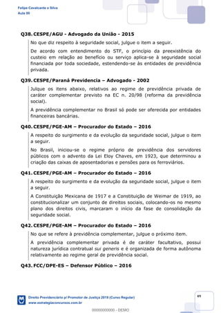 49
Q38. CESPE/AGU - Advogado da União - 2015
No que diz respeito à seguridade social, julgue o item a seguir.
De acordo com entendimento do STF, o princípio da preexistência do
custeio em relação ao benefício ou serviço aplica-se à seguridade social
financiada por toda sociedade, estendendo-se às entidades de previdência
privada.
Q39. CESPE/Paraná Previdencia Advogado - 2002
Julque os itens abaixo, relativos ao regime de previdência privada de
caráter complementar previsto na EC n. 20/98 (reforma da previdência
social).
A previdência complementar no Brasil só pode ser oferecida por entidades
financeiras bancárias.
Q40. CESPE/PGE-AM Procurador do Estado 2016
A respeito do surgimento e da evolução da seguridade social, julgue o item
a seguir.
No Brasil, iniciou-se o regime próprio de previdência dos servidores
públicos com o advento da Lei Eloy Chaves, em 1923, que determinou a
criação das caixas de aposentadorias e pensões para os ferroviários.
Q41. CESPE/PGE-AM Procurador do Estado 2016
A respeito do surgimento e da evolução da seguridade social, julgue o item
a seguir.
A Constituição Mexicana de 1917 e a Constituição de Weimar de 1919, ao
constitucionalizar um conjunto de direitos sociais, colocando-os no mesmo
plano dos direitos civis, marcaram o início da fase de consolidação da
seguridade social.
Q42. CESPE/PGE-AM Procurador do Estado 2016
No que se refere à previdência complementar, julgue o próximo item.
A previdência complementar privada é de caráter facultativo, possui
natureza jurídica contratual sui generis e é organizada de forma autônoma
relativamente ao regime geral de previdência social.
Q43. FCC/DPE-ES Defensor Público 2016
Felipe Cavalcante e Silva
Aula 00
Direito Previdenciário p/ Promotor de Justiça 2019 (Curso Regular)
www.estrategiaconcursos.com.br
0
00000000000 - DEMO
 