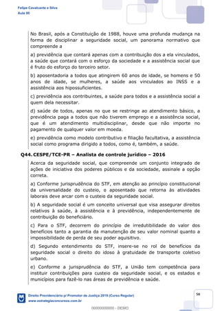 50
No Brasil, após a Constituição de 1988, houve uma profunda mudança na
forma de disciplinar a seguridade social, um panorama normativo que
compreende a
a) previdência que contará apenas com a contribuição dos a ela vinculados,
a saúde que contará com o esforço da sociedade e a assistência social que
é fruto do esforço do terceiro setor.
b) aposentadoria a todos que atingirem 60 anos de idade, se homens e 50
anos de idade, se mulheres, a saúde aos vinculados ao INSS e a
assistência aos hipossuficientes.
c) previdência aos contribuintes, a saúde para todos e a assistência social a
quem dela necessitar.
d) saúde de todos, apenas no que se restringe ao atendimento básico, a
previdência paga a todos que não tiverem emprego e a assistência social,
que é um atendimento multidisciplinar, desde que não importe no
pagamento de qualquer valor em moeda.
e) previdência como modelo contributivo e filiação facultativa, a assistência
social como programa dirigido a todos, como é, também, a saúde.
Q44. CESPE/TCE-PR Analista de controle jurídico 2016
Acerca da seguridade social, que compreende um conjunto integrado de
ações de iniciativa dos poderes públicos e da sociedade, assinale a opção
correta.
a) Conforme jurisprudência do STF, em atenção ao princípio constitucional
da universalidade do custeio, o aposentado que retorna às atividades
laborais deve arcar com o custeio da seguridade social.
b) A seguridade social é um conceito universal que visa assegurar direitos
relativos à saúde, à assistência e à previdência, independentemente de
contribuição do beneficiário.
c) Para o STF, decorrem do princípio de irredutibilidade do valor dos
benefícios tanto a garantia da manutenção de seu valor nominal quanto a
impossibilidade de perda de seu poder aquisitivo.
d) Segundo entendimento do STF, insere-se no rol de benefícios da
seguridade social o direito do idoso à gratuidade de transporte coletivo
urbano.
e) Conforme a jurisprudência do STF, a União tem competência para
instituir contribuições para custeio da seguridade social, e os estados e
municípios para fazê-lo nas áreas de previdência e saúde.
Felipe Cavalcante e Silva
Aula 00
Direito Previdenciário p/ Promotor de Justiça 2019 (Curso Regular)
www.estrategiaconcursos.com.br
0
00000000000 - DEMO
 