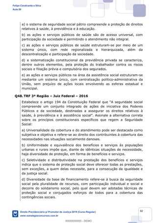 52
a) o sistema de seguridade social pátrio compreende a proteção de direitos
relativos à saúde, à previdência e à educação.
b) as ações e serviços públicos de saúde são de acesso universal, com
participação da sociedade e permitindo o atendimento não integral.
c) as ações e serviços públicos de saúde estruturam-se por meio de um
sistema único, com rede regionalizada e hierarquizada, além da
descentralização e participação da sociedade.
d) a sistematização constitucional da previdência privada se caracteriza,
dentre outros elementos, pela proteção do trabalhador contra os riscos
sociais e filiação prévia e compulsória dos segurados.
e) as ações e serviços públicos na área da assistência social estruturam-se
mediante um sistema único, com centralização político-administrativa da
União, sem prejuízo de ações locais envolvendo as esferas estadual e
municipal.
Q48. TRF 3ª Região Juiz Federal 2016
compreende um conjunto integrado de ações de iniciativa dos Poderes
Públicos e da sociedade, destinadas a assegurar os direitos relativos à
sobre os princípios constitucionais específicos que regem a Seguridade
Social:
a) Universalidade da cobertura e do atendimento pode ser destacada como
subjetiva e objetiva e refere-se ao direito dos contribuintes à cobertura das
necessidades nas situações socialmente danosas.
b) Uniformidade e equivalência dos benefícios e serviços às populações
urbanas e rurais impõe que, diante de idênticas situações de necessidade,
haja diversidade de proteção, em forma de benefícios e serviços.
c) Seletividade e distributividade na prestação dos benefícios e serviços
indica que o sistema de proteção social deve oferecer todas as prestações,
sem exceções, a quem delas necessite, para a consecução da igualdade e
da justiça social.
d) Diversidade da base de financiamento refere-se à busca da seguridade
social pela pluralidade de recursos, com participação individual e social e
decorre do solidarismo social, pelo qual devem ser adotadas técnicas de
proteção social e conjugados esforços de todos para a cobertura das
contingências sociais.
Felipe Cavalcante e Silva
Aula 00
Direito Previdenciário p/ Promotor de Justiça 2019 (Curso Regular)
www.estrategiaconcursos.com.br
0
00000000000 - DEMO
 