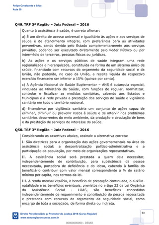 53
Q49. TRF 3ª Região Juiz Federal 2016
Quanto à assistência à saúde, é correto afirmar:
a) É um direito de acesso universal e igualitário às ações e aos serviços de
saúde e de atendimento integral, com preferência para as atividades
preventivas, sendo devido pelo Estado complementarmente aos serviços
privados, podendo ser executado diretamente pelo Poder Público ou por
intermédio de terceiros, pessoas físicas ou jurídicas.
b) As ações e os serviços públicos de saúde integram uma rede
regionalizada e hierarquizada, constituída na forma de um sistema único de
saúde, financiado com recursos do orçamento da seguridade social e da
União, não podendo, no caso da União, a receita líquida do respectivo
exercício financeiro ser inferior a 15% (quinze por cento).
c) A Agência Nacional de Saúde Suplementar ANS é autarquia especial,
vinculada ao Ministério da Saúde, com funções de regular, normatizar,
controlar e fiscalizar as medidas sanitárias, cabendo aos Estados e
Municípios e à rede privada a prestação dos serviços de saúde e vigilância
sanitária em todo o território nacional.
d) Entende-se por vigilância sanitária um conjunto de ações capaz de
eliminar, diminuir ou prevenir riscos à saúde e de intervir nos problemas
sanitários decorrentes do meio ambiente, da produção e circulação de bens
e da prestação de serviços de interesse da saúde.
Q50. TRF 3ª Região Juiz Federal 2016
Considerando as assertivas abaixo, assinale a alternativa correta:
I. São diretrizes para a organização das ações governamentais na área da
assistência social: a descentralização político-administrativa e a
participação da população, por meio de organizações representativas.
II. A assistência social será prestada a quem dela necessitar,
independentemente de contribuição, para subsistência da pessoa
necessitada, portadora de deficiência e do idoso, cabendo à família do
beneficiário contribuir com valor mensal correspondente a ¼ do salário
mínimo per capita, nos termos da lei.
III. A renda mensal vitalícia, o benefício de prestação continuada, o auxílio-
natalidade e os benefícios eventuais, previstos no artigo 22 da Lei Orgânica
da Assistência Social - LOAS, são benefícios concedidos
independentemente de requerimento e contribuição da pessoa necessitada
e prestados com recursos do orçamento da seguridade social, como
encargo de toda a sociedade, de forma direta ou indireta.
Felipe Cavalcante e Silva
Aula 00
Direito Previdenciário p/ Promotor de Justiça 2019 (Curso Regular)
www.estrategiaconcursos.com.br
0
00000000000 - DEMO
 