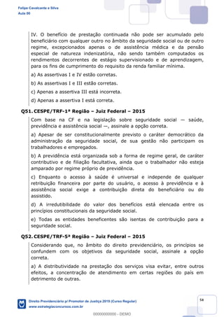 54
IV. O benefício de prestação continuada não pode ser acumulado pelo
beneficiário com qualquer outro no âmbito da seguridade social ou de outro
regime, excepcionados apenas o de assistência médica e da pensão
especial de natureza indenizatória, não sendo também computados os
rendimentos decorrentes de estágio supervisionado e de aprendizagem,
para os fins de cumprimento do requisito da renda familiar mínima.
a) As assertivas I e IV estão corretas.
b) As assertivas I e III estão corretas.
c) Apenas a assertiva III está incorreta.
d) Apenas a assertiva I está correta.
Q51. CESPE/TRF-1ª Região Juiz Federal 2015
Com base na CF e na legislação sobre seguridade social saúde,
previdência e assistência social , assinale a opção correta.
a) Apesar de ser constitucionalmente previsto o caráter democrático da
administração da seguridade social, de sua gestão não participam os
trabalhadores e empregados.
b) A previdência está organizada sob a forma de regime geral, de caráter
contributivo e de filiação facultativa, ainda que o trabalhador não esteja
amparado por regime próprio de previdência.
c) Enquanto o acesso à saúde é universal e independe de qualquer
retribuição financeira por parte do usuário, o acesso à previdência e à
assistência social exige a contribuição direta do beneficiário ou do
assistido.
d) A irredutibilidade do valor dos benefícios está elencada entre os
princípios constitucionais da seguridade social.
e) Todas as entidades beneficentes são isentas de contribuição para a
seguridade social.
Q52. CESPE/TRF-5ª Região Juiz Federal 2015
Considerando que, no âmbito do direito previdenciário, os princípios se
confundem com os objetivos da seguridade social, assinale a opção
correta.
a) A distributividade na prestação dos serviços visa evitar, entre outros
efeitos, a concentração de atendimento em certas regiões do país em
detrimento de outras.
Felipe Cavalcante e Silva
Aula 00
Direito Previdenciário p/ Promotor de Justiça 2019 (Curso Regular)
www.estrategiaconcursos.com.br
0
00000000000 - DEMO
 