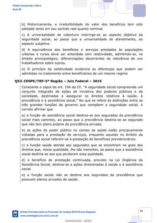 55
b) Historicamente, a irredutibilidade do valor dos benefícios tem sido
adotada tanto em seu sentido real quanto nominal.
c) A universalidade de cobertura restringe-se ao aspecto objetivo da
seguridade social, ao passo que a universalidade de atendimento, ao
aspecto subjetivo
d) A equivalência dos benefícios e serviços prestados às populações
urbanas e rurais deve ser entendida com relatividade, admitindo-se, no
âmbito principiológico, diferenciações decorrentes da relevância de uns
trabalhadores sobre outros.
e) O princípio da seletividade evidencia as diferenças que podem ser
admitidas no tratamento entre beneficiários de um mesmo regime
Q53. CESPE/TRF-5ª Região Juiz Federal 2015
conjunto integrado de ações de iniciativa dos poderes públicos e da
sociedade, destinadas a assegurar os direitos relativos à saúde, à
previdência e à assist
três grandes funções de governo que compõem a seguridade social, é
correto afirmar que
a) a função de assistência social destina-se aos segurados da previdência
social mais carentes, ao passo que a previdência destina-se ao segurado
que não tem plano próprio de previdência privada.
b) as ações do poder público no campo da saúde estão precipuamente
voltadas para a prestação de serviços, enquanto aquelas no âmbito da
previdência social referem-se à prestação de benefícios previdenciários.
c) a função saúde atende aos segurados que se encontram no gozo dos
direitos que, nessa qualidade, lhe são inerentes, ao passo que a assistência
social destina-se aos que perderam essa qualidade.
d) o benefício de prestação continuada, previsto na Lei Orgânica da
Assistência Social, destina-se a ações direcionadas à saúde e à assistência
social.
e) a função saúde não se destina aos segurados da previdência que
possuam planos privados de saúde.
Felipe Cavalcante e Silva
Aula 00
Direito Previdenciário p/ Promotor de Justiça 2019 (Curso Regular)
www.estrategiaconcursos.com.br
0
00000000000 - DEMO
 