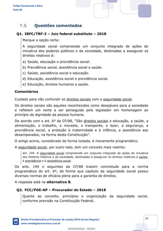 57
7.3. Questões comentadas
Q1. IBFC/TRF-2 Juiz federal substituto 2018
Marque a opção certa:
A seguridade social compreende um conjunto integrado de ações de
iniciativa dos poderes públicos e da sociedade, destinadas a assegurar os
direitos relativos à:
a) Saúde, educação e previdência social.
b) Previdência social, assistência social e saúde.
c) Saúde, assistência social e educação.
d) Educação, assistência social e previdência social.
e) Educação, direitos humanos e saúde.
Comentários
Cuidado para não confundir os direitos sociais com a seguridade social.
Os direitos sociais são aqueles reconhecidos como desejáveis para a sociedade
e refletem um norte a ser perseguido pelo legislador em homenagem ao
princípio da dignidade da pessoa humana.
São direitos sociais a educação, a saúde, a
alimentação, o trabalho, a moradia, o transporte, o lazer, a segurança, a
previdência social, a proteção à maternidade e à infância, a assistência aos
desamparad
O artigo acima, considerado de forma isolada, é meramente programático.
A seguridade social, por outro lado, tem um conceito mais restrito:
Art. 194. A seguridade social compreende um conjunto integrado de ações de iniciativa
dos Poderes Públicos e da sociedade, destinadas a assegurar os direitos relativos à saúde,
à previdência e à assistência social.
Os arts. 194 e seguintes da CF/88 trazem concretude para a norma
programática do art. 6º, de forma que capítulo da seguridade social possui
diversas normas de eficácia plena para a garantia de direitos.
A resposta está na alternativa B.
Q2. FCC/PGE-AP Procurador do Estado 2018
Quanto ao conceito, princípios e organização da seguridade social,
conforme previsão na Constituição Federal,
Felipe Cavalcante e Silva
Aula 00
Direito Previdenciário p/ Promotor de Justiça 2019 (Curso Regular)
www.estrategiaconcursos.com.br
0
00000000000 - DEMO
 