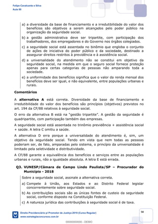 58
a) a diversidade da base de financiamento e a irredutibilidade do valor dos
benefícios são objetivos a serem alcançados pelo poder público na
organização da seguridade social.
b) a gestão administrativa deve ser tripartite, com participação dos
trabalhadores, dos empregadores e do Governo nos órgãos colegiados.
c) a seguridade social está assentada no binômio que engloba o conjunto
de ações de iniciativa do poder público e da sociedade, destinado a
assegurar direitos restritos à previdência e à assistência social.
d) a universalidade do atendimento não se constitui em objetivo da
seguridade social, na medida em que o seguro social fornece proteção
apenas para certas categorias de pessoas não amparando toda a
sociedade.
e) a uniformidade dos benefícios significa que o valor da renda mensal dos
benefícios deve ser igual, e não equivalente, entre populações urbanas e
rurais.
Comentários
A alternativa A está correta. Diversidade da base de financiamento e
irredutibilidade do valor dos benefícios são princípios (objetivos) previstos no
art. 194 da CF/88 relativos à seguridade social.
quadripartite, com participação também das empresas.
A seguridade social está assentada no trinômio previdência + assistência social
+ saúde. A letra C omitiu a saúde.
A alternativa D erra porque a universalidade do atendimento é, sim, um
objetivo da seguridade social. Tendo em vista que nem todas as pessoas
poderiam ser, de fato, amparadas pelo sistema, o princípio da universalidade é
limitado pela seletividade e distributividade.
A CF/88 garante a equivalência dos benefícios e serviços entre as populações
urbanas e rurais, não a igualdade absoluta. A letra E está errada.
Q3. VUNESP/Câmara de Campo Lindo Paulista/SP Procurador do
Município - 2018
Sobre a seguridade social, assinale a alternativa correta.
a) Compete à União, aos Estados e ao Distrito Federal legislar
concorrentemente sobre seguridade social.
b) As contribuições sociais são as únicas fontes de custeio da seguridade
social, conforme disposto na Constituição Federal.
c) A natureza jurídica das contribuições à seguridade social é de taxa.
Felipe Cavalcante e Silva
Aula 00
Direito Previdenciário p/ Promotor de Justiça 2019 (Curso Regular)
www.estrategiaconcursos.com.br
0
00000000000 - DEMO
 