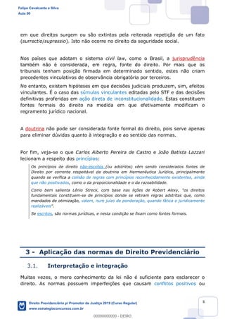 5
em que direitos surgem ou são extintos pela reiterada repetição de um fato
(surrectio/supressio). Isto não ocorre no direito da seguridade social.
Nos países que adotam o sistema civil law, como o Brasil, a jurisprudência
também não é considerada, em regra, fonte do direito. Por mais que os
tribunais tenham posição firmada em determinado sentido, estes não criam
precedentes vinculativos de observância obrigatória por terceiros.
No entanto, existem hipóteses em que decisões judiciais produzem, sim, efeitos
vinculantes. É o caso das súmulas vinculantes editadas pelo STF e das decisões
definitivas proferidas em ação direta de inconstitucionalidade. Estas constituem
fontes formais do direito na medida em que efetivamente modificam o
regramento jurídico nacional.
A doutrina não pode ser considerada fonte formal do direito, pois serve apenas
para eliminar dúvidas quanto à integração e ao sentido das normas.
Por fim, veja-se o que Carlos Alberto Pereira de Castro e João Batista Lazzari
lecionam a respeito dos princípios:
Os princípios de direito não-escritos (ou adstritos) vêm sendo considerados fontes de
Direito por corrente respeitável da doutrina em Hermenêutica Jurídica, principalmente
quando se verifica a colisão de regras com princípios reconhecidamente existentes, ainda
que não positivados, como o da proporcionalidade e o da razoabilidade.
Como bem salienta Lênio Streck, com base nas lições de Robert Alexy,
fundamentais constituem-se de princípios donde se retiram regras adstritas que, como
mandados de otimização, valem, num juízo de ponderação, quando fática e juridicamente
realizáveis .
Se escritos, são normas jurídicas, e nesta condição se fixam como fontes formais.
3 - Aplicação das normas de Direito Previdenciário
3.1. Interpretação e integração
Muitas vezes, o mero conhecimento da lei não é suficiente para esclarecer o
direito. As normas possuem imperfeições que causam conflitos positivos ou
Felipe Cavalcante e Silva
Aula 00
Direito Previdenciário p/ Promotor de Justiça 2019 (Curso Regular)
www.estrategiaconcursos.com.br
0
00000000000 - DEMO
 